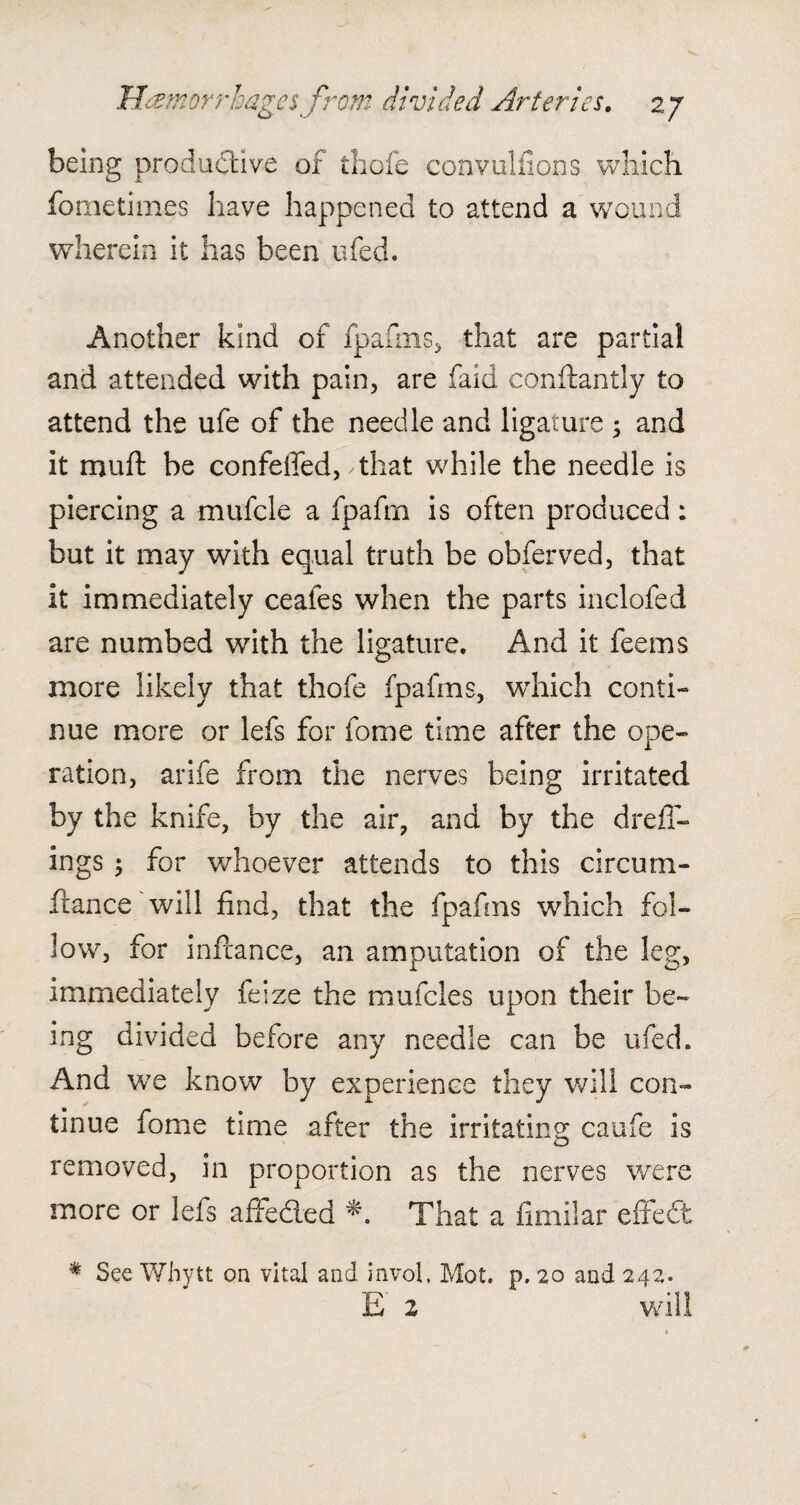 being productive of thofe convulfions which fometimes have happened to attend a wound wherein it has been ufed. Another kind of fpafms, that are partial and attended with pain, are faid conftantly to attend the ufe of the needle and ligature ; and it mult be confeffed, that while the needle is piercing a mufcle a fpafm is often produced: but it may with equal truth be obferved, that it immediately ceafes when the parts inclofed are numbed with the ligature. And it feems more likely that thofe fpafms, which conti¬ nue more or lefs for fome time after the ope¬ ration, arife from the nerves being irritated by the knife, by the air, and by the drefT- ings $ for whoever attends to this circutu¬ ft an ce will find, that the fpafms which fol¬ low, for inftance, an amputation of the leg, immediately feize the mufcles upon their be¬ ing divided before any needle can be ufed. And we know by experience they will con¬ tinue fome time after the irritating caufe is removed, in proportion as the nerves were more or lefs affeded * That a fimilar effeCt * See Whytt on vital and invol. Mot. p. 20 and 242. £' 2 will