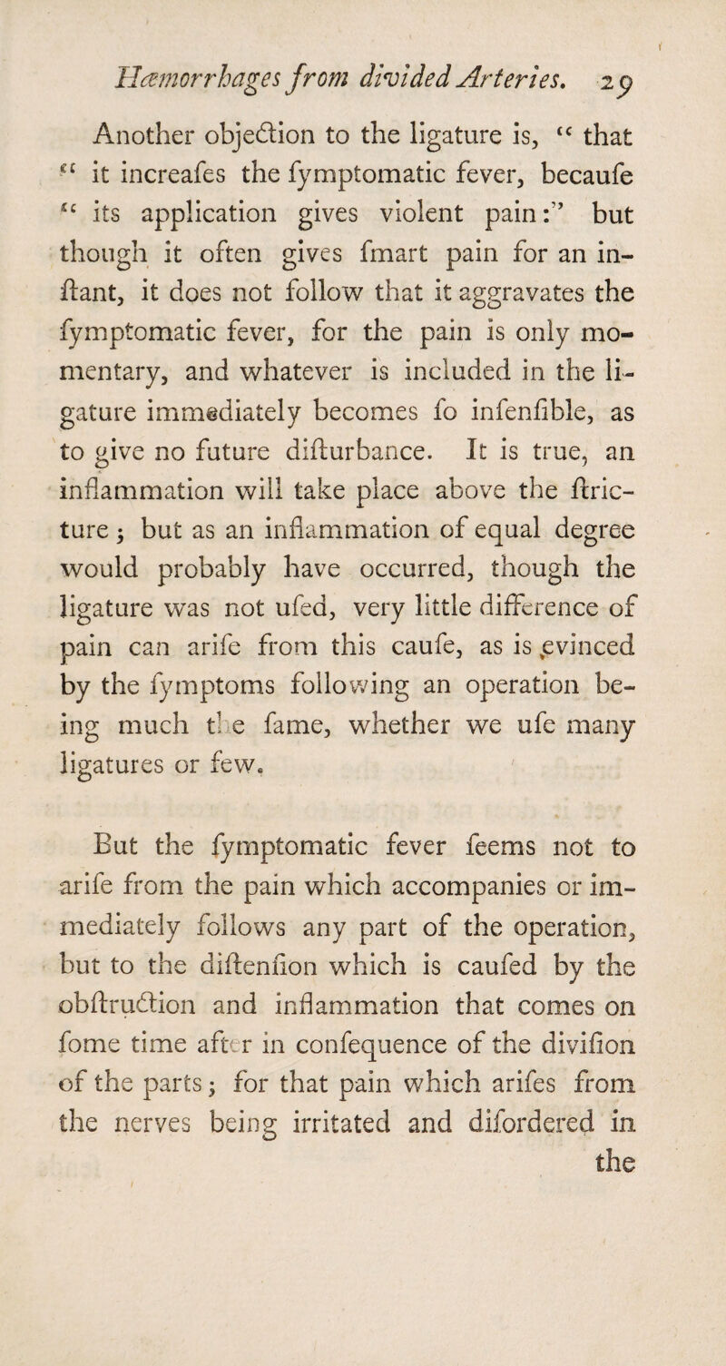 Hemorrhages from divided Arteries. 2 p Another objection to the ligature is, “ that cc it increafes the fymptomatic fever, becaufe u its application gives violent pain:,, but though it often gives fmart pain for an in¬ fant, it does not follow that it aggravates the fymptomatic fever, for the pain is only mo¬ mentary, and whatever is included in the li¬ gature immediately becomes fo infenfible, as to give no future difturbance. It is true, an inflammation will take place above the ftric- ture 3 but as an inflammation of equal degree would probably have occurred, though the ligature was not ufed, very little difference of pain can arife from this caufe, as is .evinced by the fymptoms following an operation be¬ ing much ti e fame, whether we ufe many ligatures or few. But the fymptomatic fever feems not to arife from the pain which accompanies or im¬ mediately follows any part of the operation, but to the diftenfion which is caufed by the obftrudtion and inflammation that comes on fome time aft. r in confequence of the divifion of the parts; for that pain which arifes from the nerves being irritated and difordered in the