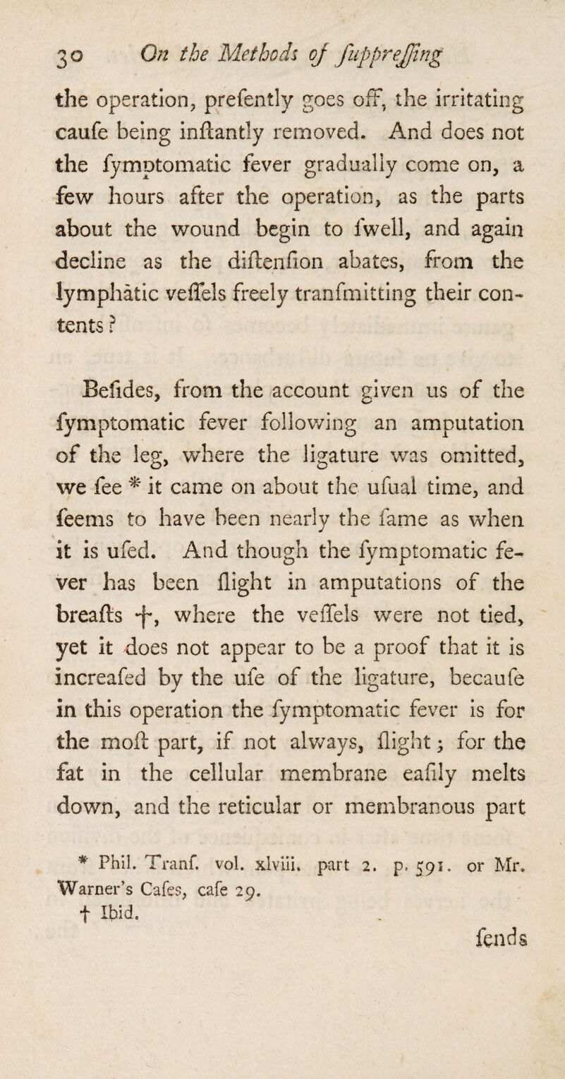 the operation, prefently goes off, the irritating caufe being inftantly removed. And does not the fymptomatic fever gradually come on, a few hours after the operation, as the parts about the wound begin to fwell, and again decline as the diftenfion abates, from the lymphatic veffels freely tranfmitting their con¬ tents ? Befides, from the account given us of the fymptomatic fever following an amputation of the leg, where the ligature was omitted, we fee * it came on about the ufual time, and feems to have been nearly the fame as when * it is ufed. And though the fymptomatic fe¬ ver has been flight in amputations of the breads -f*, where the veffels were not tied, yet it does not appear to be a proof that it is increafed by the ufe of the ligature, becaufe in this operation the fymptomatic fever is for the moll part, if not always, flight; for the fat in the cellular membrane eafily melts down, and the reticular or membranous part * Phil. Tranf. voi. xlviii. part 2. p. 591. or Mr. Warner’s Cafes, cafe 29. t Ibid. fends