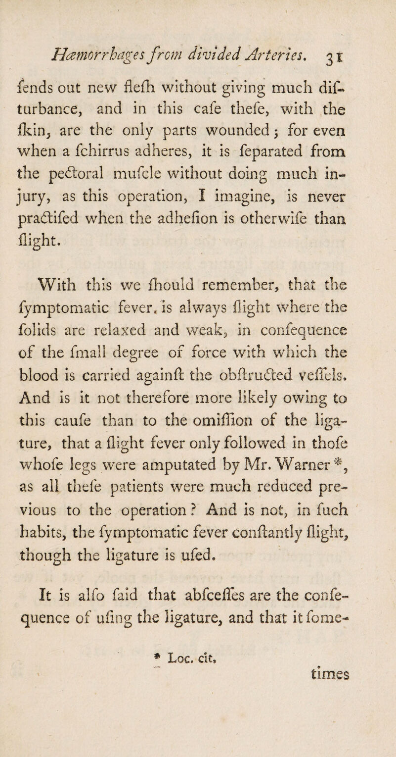 fends oat new flefh without giving much dis¬ turbance, and in this cafe thefe, with the fkin, are the only parts wounded 5 for even when a fchirrus adheres, it is feparated from the pedtoral mufcle without doing much in¬ jury, as this operation, I imagine, is never pradtifed when the adheflon is otherwife than flight. With this we fhouid remember, that the fymptomatic fever, is always flight where the folids are relaxed and weak, in confequence of the fmall degree of force with which the blood is carried againfl the obftrudted veffels. And is it not therefore more likely owing to this caufe than to the omiffion of the liga¬ ture, that a flight fever only followed in thofe whole legs were amputated by Mr. Warner % as all thefe patients were much reduced pre¬ vious to the operation ? And is not, in fuch habits, the fymptomatic fever conftantly flight, though the ligature is ufed. It is alfo faid that abfcefles are the confe¬ quence of ufing the ligature, and that it fame- # Loc. cit* times