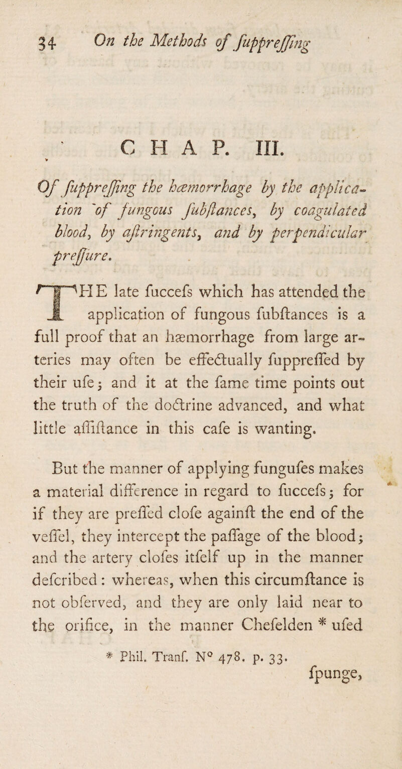 CHAR III. V Of fupprejjing the hcemorrhage by the applied- tion 'of fungous fubfiances, by coagulated blood, by of ringents, and by perpendicular prejjure. npHE late faccefs which has attended the 1 application of fungous fubftances is a full proof that an haemorrhage from, large ar¬ teries may often be effectually fuppreffed by their ufe; and it at the fame time points out the truth of the dodtrine advanced, and what little affiflance in this cafe is wanting. But the manner of applying fungufes makes a material difference in regard to fuccefs ; for if they are preffed clofe againft the end of the veffel, they intercept the paffage of the blood; and the artery clofes itfelf up in the manner deferibed : whereas, when this circumftance is not obferved, and they are only laid near to the orifice, in the manner Chefelden * ufed * Phil Tranf. N° 478. p. 33. fpunge3