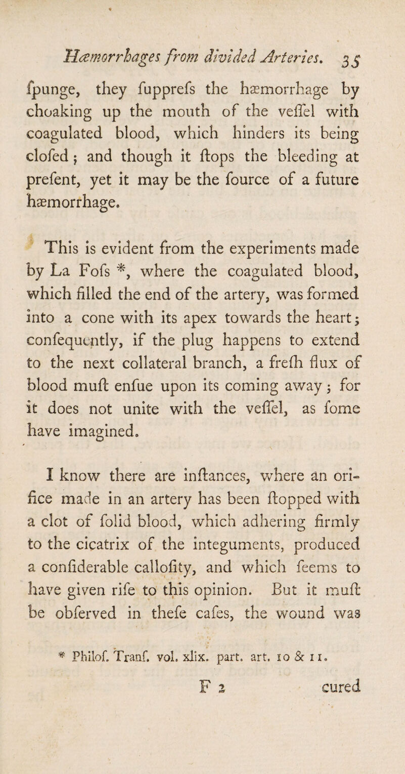 fpunge, they fapprefs the hemorrhage by choaking up the mouth of the vefTel with coagulated blood, which hinders its being clofed j and though it flops the bleeding at prefent, yet it may be the fource of a future haemorrhage. This is evident from the experiments made by La Fofs *, where the coagulated blood, which filled the end of the artery, was formed into a cone with its apex towards the heart; confequcntly, if the plug happens to extend to the next collateral branch, a frefh flux of blood muft enfue upon its coming away 5 for it does not unite with the vefTel, as feme have imagined. I know there are in fiances, where an ori¬ fice made in an artery has been flopped with a clot of folid blood, which adhering firmly to the cicatrix of the integuments, produced a confiderable callofity, and which fee ms to have given rife to this opinion. But it muft be obferved in thefe cafes, the wound was * Philofl Tranf. vqL xlix. part. art. 10 & 11. cured