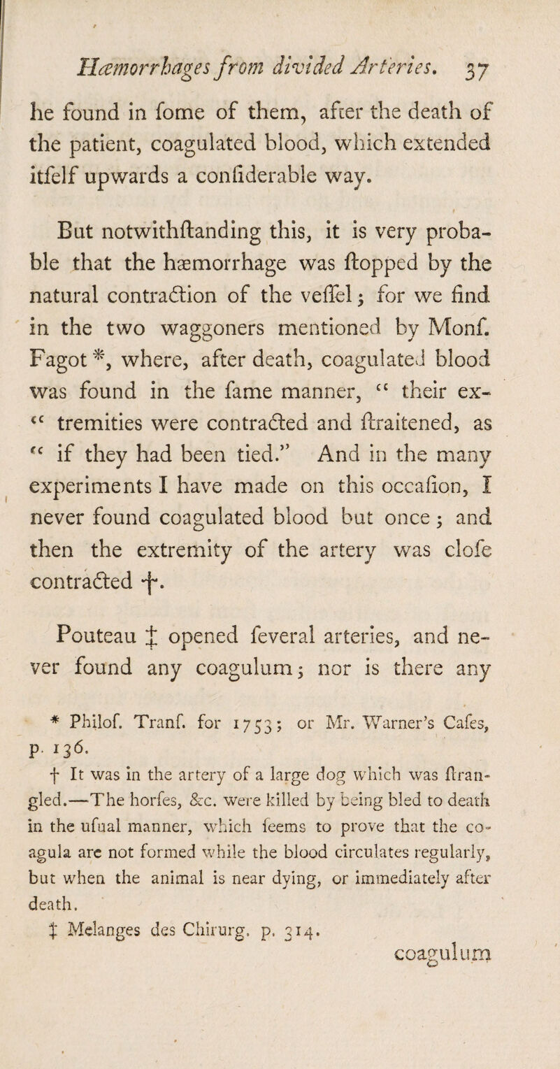 he found in fome of them, after the death of the patient, coagulated blood, which extended itfelf upwards a confiderable way. But notwithftanding this, it is very proba¬ ble that the haemorrhage was flopped by the natural contraction of the veflel; for we find in the two waggoners mentioned by Monf. Fagot where, after death, coagulated blood was found in the fame manner, ££ their ex- <c tremities were contracted and ftraitened, as fc if they had been tied.” And in the many experiments I have made on this occafion, I never found coagulated blood but once; and then the extremity of the artery was clofe contracted *f\ Pouteau i opened feveral arteries, and ne¬ ver found any coagulum $ nor is there any * Philof. Tranf. for 1753; or Mr. Warner’s Cafes, P f It was in the artery of a large dog which was firan¬ gled.—’The horfes, &c. were killed by being bled to death in the ufual manner, which feems to prove that the co- agula are not formed while the blood circulates regularly, but when the animal is near dying, or immediately after death. X Melanges des Chirurg. p, 314. coagulum