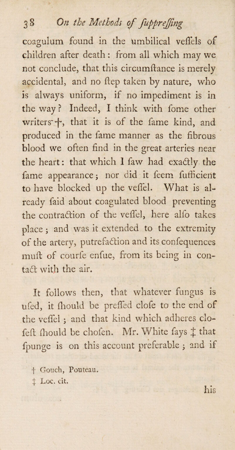 \ coagulum found in the umbilical veffels of children after death : from all which may we not conclude, that this circumftance is merely accidental, and no ftep taken by nature, who is always uniform, if no impediment is in the way ? Indeed, I think with fome other writers'-f*, that it is of the fame kind, and produced in the fame manner as the fibrous blood we often find in the great arteries near the heart: that which 1 faw had exadtly the fame appearance; nor did it feem fufficient to have blocked up the veffel. What is al¬ ready faid about coagulated blood preventing the contraction of the veffel, here alfo takes place; and was it extended to the extremity of the artery, putrefaction and its confequences muff of courfe enfue, from its being in con- tad: with the air. It follows then, that whatever fungus is ufed, it fliould be preffed clofe to the end of the veffel ; and that kind which adheres clo¬ fe ft fliould be chofen. Mr. White fays J that fpunge is on this account preferable ; and if •f Gouch, Pouteau. J Loc. cit.