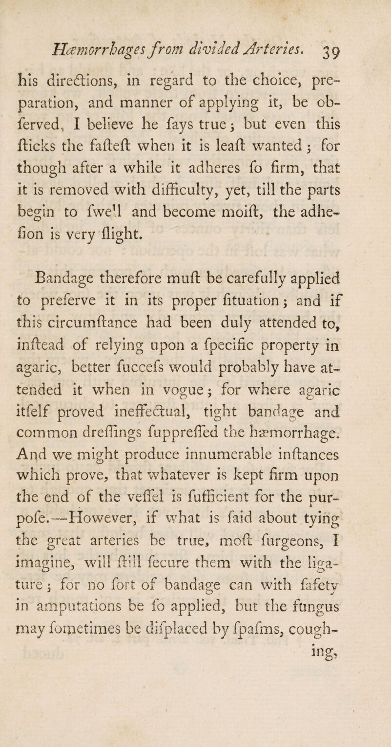 his directions, in regard to the choice, pre¬ paration, and manner of applying it, be ob~ ferved, I believe he fays true 5 but even this flicks the fafteft when it is leaft wanted 3 for though after a while it adheres fo firm, that it is removed with difficulty, yet, till the parts begin to fwe1! and become moifl, the adhe- fion is very flight. Bandage therefore muft be carefully applied to preferve it in its proper fituation; and if this circumflance had been duly attended to, inftead of relying upon a fpecffic property in agaric, better fuccefs would probably have at¬ tended it when in vogue; for where agaric O J O itfelf proved ineffectual, tight bandage and common dreffings fuppreffed the hemorrhage. And we might produce innumerable inflances which prove, that whatever is kept firm upon the end of the veffel is fufficient for the our- 1 pofe.~However, if what is fair! about tying the great arteries he true, mod furgeons, I imagine, will flill fecure them with the liga¬ ture : for no fort of bandage can with fafetv in amputations be fo applied, but the fungus may fometimes be difplaced by fpafms, cough-