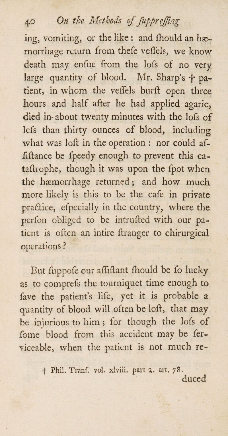 ing, vomiting, or the like : and fhould an hae¬ morrhage return from thefe veffels, we know death may enfue from the lofs of no very large quantity of blood. Mr. Sharp’s pa¬ tient, in whom the veffels burft open three hours and half after he had applied agaric, died in- about twenty minutes with the lofs of lefs than thirty ounces of blood, including what was loft in the operation : nor could aft* ftftance be fpeedy enough to prevent this ca- t taftrophe, though it was upon the fpot when the haemorrhage returned; and how much more likely is this to be the cafe in private practice, efpecially in the country, where the perfon obliged to be intruded with our pa¬ tient is often an intire ftranger to chirurgical operations ? But fuppofe our affiftant fhould be fo lucky as to comprefs the tourniquet time enough to fave the patient’s life, yet it is probable a quantity of blood will often be loft, that may be injurious to him; for though the Ids of fome blood from this accident may be fer- viceable, when the patient is not much re- f Phil. Tranf. vol. xlviii. part 2. art. 78. duced