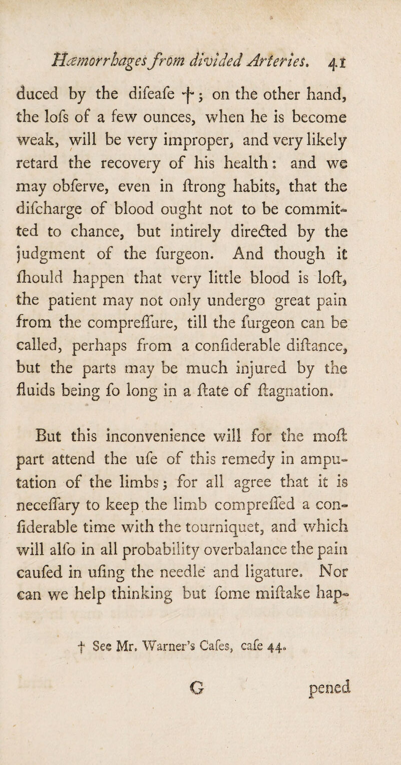 duced by the difeafe ■f* ; on the other hand, the lofs of a few ounces, when he is become weak, will be very improper, and very likely retard the recovery of his health: and we may obferve, even in ftrong habits, that the difcharge of blood ought not to be commit- ted to chance, but intirely diredted by the judgment of the furgeon. And though it fhould happen that very little blood is loft, the patient may not only undergo great pain from the compreffure, till the furgeon can be called, perhaps from a confiderable diftance, but the parts may be much injured by the fluids being fo long in a ftate of ftagnation. But this inconvenience will for the mod part attend the ufe of this remedy in ampu¬ tation of the limbs; for all agree that it is neceffary to keep the limb compreffed a con¬ fiderable time with the tourniquet, and which will alfo in all probability overbalance the pain caufed in ufing the needle and ligature. Nor can we help thinking but fome miftake hap- f See Mr. Warner’s Cafes, cafe 44. G