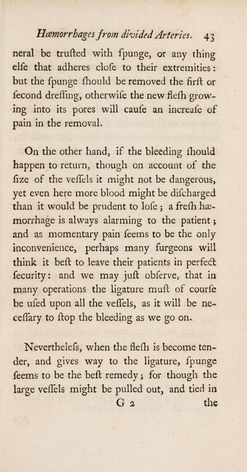 neral be trufted with fpunge, or any thing elfe that adheres clofe to their extremities: but the fpunge fhould be removed the firft or fecond drefiing, other wife the new flefh grow¬ ing into its pores will caufe an increafe of pain in the removal. On the other hand, if the bleeding fhould happen to return, though on account of the lize of the veffels it might not be dangerous, yet even here more blood might be difcharged than it would be prudent to lofe; a frefh hae¬ morrhage is always alarming to the patient; and as momentary pain feems to be the only inconvenience, perhaps many furgeons will think it beft to leave their patients in perfedt fecurity: and we may juft obferve, that in many operations the ligature muft of courle be ufed upon all the veffels, as it will be ne- ceffary to flop the bleeding as we go on. Neverthelefs, when the flefh is become ten¬ der, and gives way to the ligature, fpunge feems to be the beft remedy; for though the large veffels might be pulled out, and tied in G % the