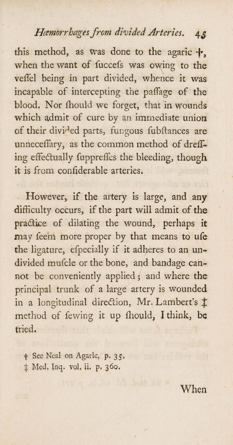 this method, as was done to the agaric when the want of fuccefs was owing to the vefiel being in part divided, whence it was incapable of intercepting the paflage of the blood. Nor fhould we forget, that in wounds which admit of cure by an immediate union of their divided parts, fungous fubftances are unneceffary, as the common method of drefT- ing effectually fuppreffes the bleeding, though it is from considerable arteries. Howrever, if the artery is large, and any difficulty occurs, if the part will admit of the practice of dilating the wound, perhaps it may feem more proper by that means to ufe the ligature, efpecially if it adheres to an un¬ divided mufcle or the bone, and bandage can¬ not be conveniently applied > and where the principal trunk of a large artery is wounded in a longitudinal direction, Mr. Lambert’s j method of fewing it up fhould, I think, be tried. f See Neal on Agaric, p. 35, $ Med. Inq, vol, ii. p. 360. When