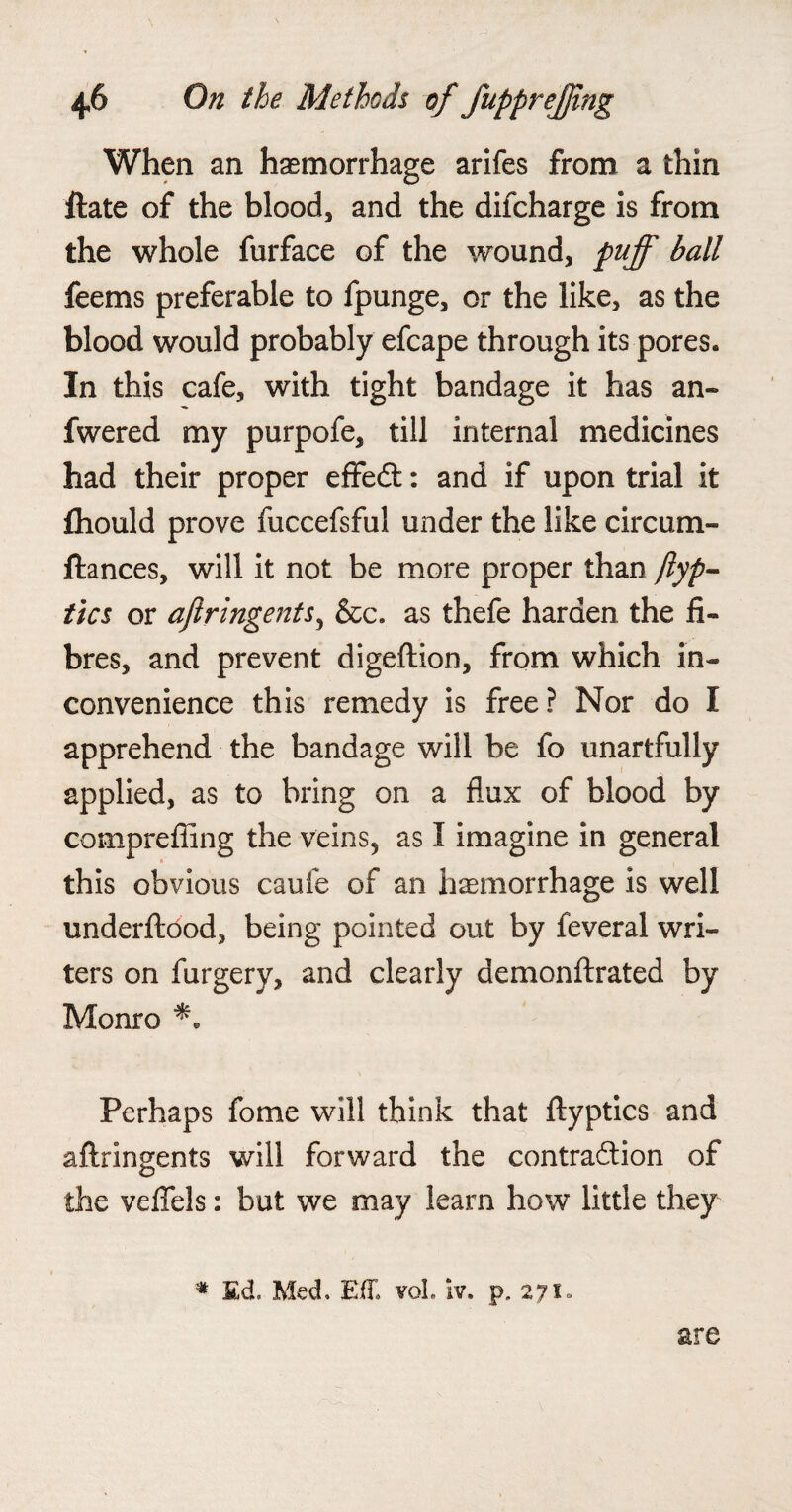 When an haemorrhage arifes from a thin ftate of the blood, and the difcharge is from the whole furface of the wound, puff ball feems preferable to fpunge, or the like, as the blood would probably efcape through its pores. In this cafe, with tight bandage it has an- fwered my purpofe, till internal medicines had their proper effedt: and if upon trial it fhould prove fuccefsful under the like circum- ftances, will it not be more proper than ftyp- tics or aftringents, &c. as thefe harden the fi¬ bres, and prevent digeftion, from which in¬ convenience this remedy is free? Nor do I apprehend the bandage will be fo unartfully applied, as to bring on a flux of blood by comprefling the veins, as I imagine in general this obvious caufe of an haemorrhage is well underftood, being pointed out by feveral wri¬ ters on furgery, and clearly demonftrated by Monro ** Perhaps fome will think that ftyptics and aftringents will forward the contraction of the veflels: but we may learn how little they * Ed. Med. EfT. voL iv. p. 271. are