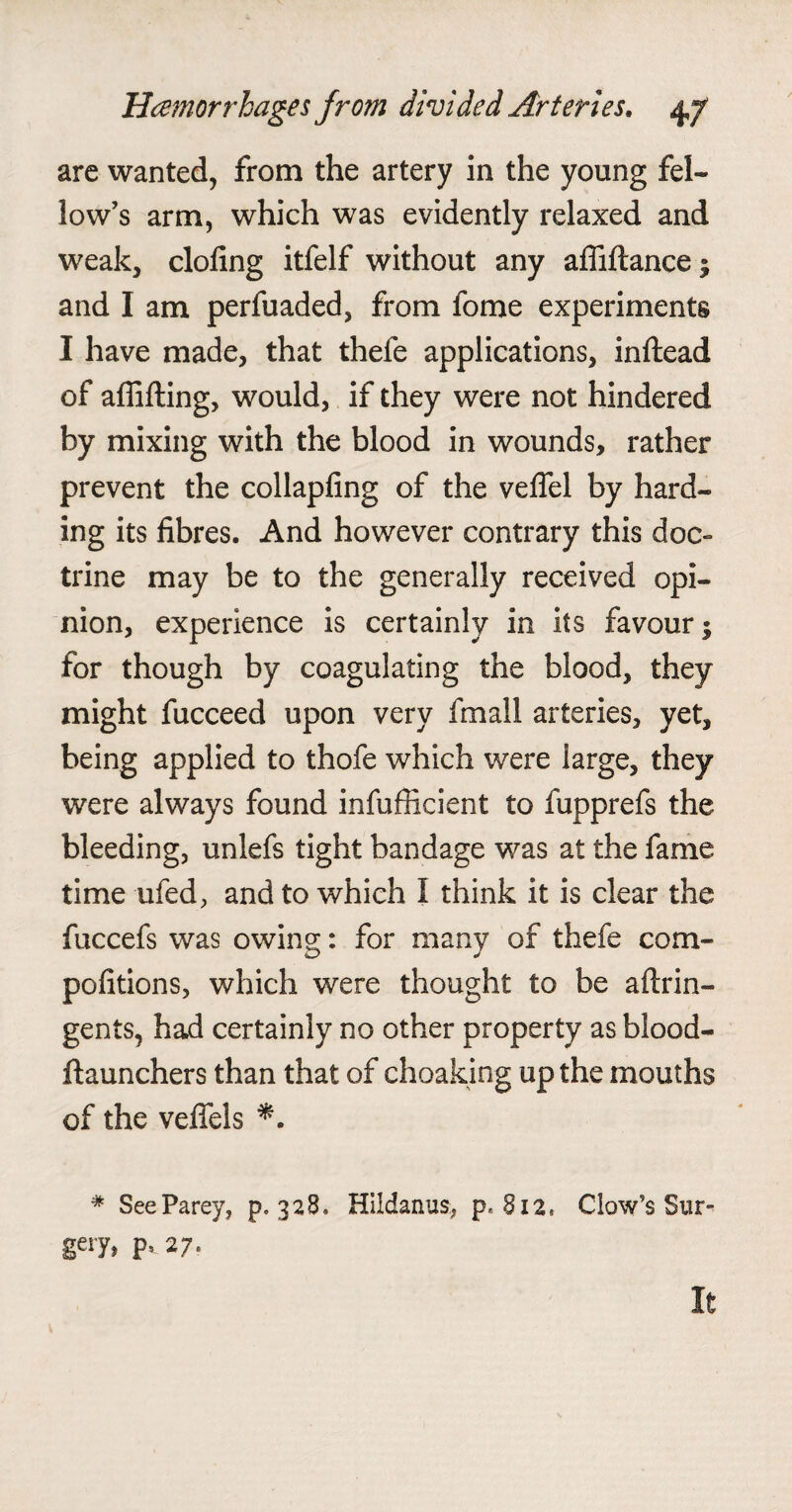 are wanted, from the artery in the young fel¬ low’s arm, which was evidently relaxed and weak, doling itfelf without any affiltance; and I am perfuaded, from fome experiments I have made, that thele applications, inftead of affifting, would, if they were not hindered by mixing with the blood in wounds, rather prevent the collapling of the velfel by hard- ing its fibres. And however contrary this doc¬ trine may be to the generally received opi¬ nion, experience is certainly in its favour 5 for though by coagulating the blood, they might fucceed upon very fmall arteries, yet, being applied to thofe which were large, they were always found infufficient to fupprefs the bleeding, unlefs tight bandage was at the fame time ufed, and to which I think it is clear the fuccefs was owing: for many of thefe com- pofitions, which were thought to be aftrin- gents, had certainly no other property as blood- ftaunchers than that of choaking up the mouths of the veffels # SeeParey, p. 328. Hildanus, p.812. Clow’s Sur- gery, 27. It