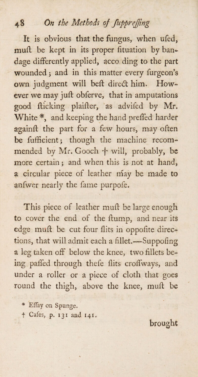 It is obvious that the fungus, when ufed, muft be kept in its proper fituation by bam dage differently applied, acco ding to the part wounded; and in this matter every furgeoffs own judgment will beft diredt him. How- ever we may juft obferve, that in amputations good flicking plaifter, as advifed by Mr. White and keeping the hand preffed harder againft the part for a few hours, may often be fufficient; though the machine recom¬ mended by Mr. Gooch •f* will, probably, be more certain; and when this is not at hand, a circular piece of leather may be made to anfwer nearly the fame purpofe. This piece of leather muft be large enough to cover the end of the frump, and near its edge muft be cut four flits in oppoflte direc¬ tions, that will admit each a fillet.-— Suppofing a leg taken off below the knee, two fillets be¬ ing palled through thefe flits croffways, and under a roller or a piece of cloth that goes round the thigh, above the knee, muft be * Effay on Spunge. t Cafes, p. 131 and 141. brought