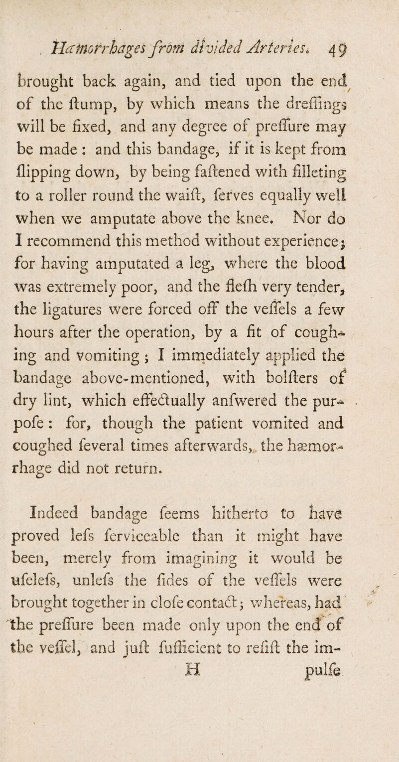 brought back again, and tied upon the end of the flump, by which means the dreffings will be fixed, and any degree of preflure may be made : and this bandage, if it is kept from flipping down, by being fattened with filleting to a roller round the waift, ferves equally well when we amputate above the knee. Nor do I recommend this method without experience $ for having amputated a leg, where the blood was extremely poor, and the fiefh very tender* the ligatures were forced off the veifels a few hours after the operation, by a fit of cough¬ ing and vomiting 5 I immediately applied the bandage above-mentioned, with holders of dry lint, which effectually anfwered the pur- pofe : for, though the patient vomited and coughed feveral times afterwards, the hemor¬ rhage did not return. Indeed bandage feems hitherto to have proved lefs fervlceable than it might have been, merely from imagining it would be ufelefs, unlefs the fides of the veffels were brought together in clofe contadl • whereas, had the preflure been made only upon the end of the veffel, and juft fufficicnt to refill the im- H pulfe