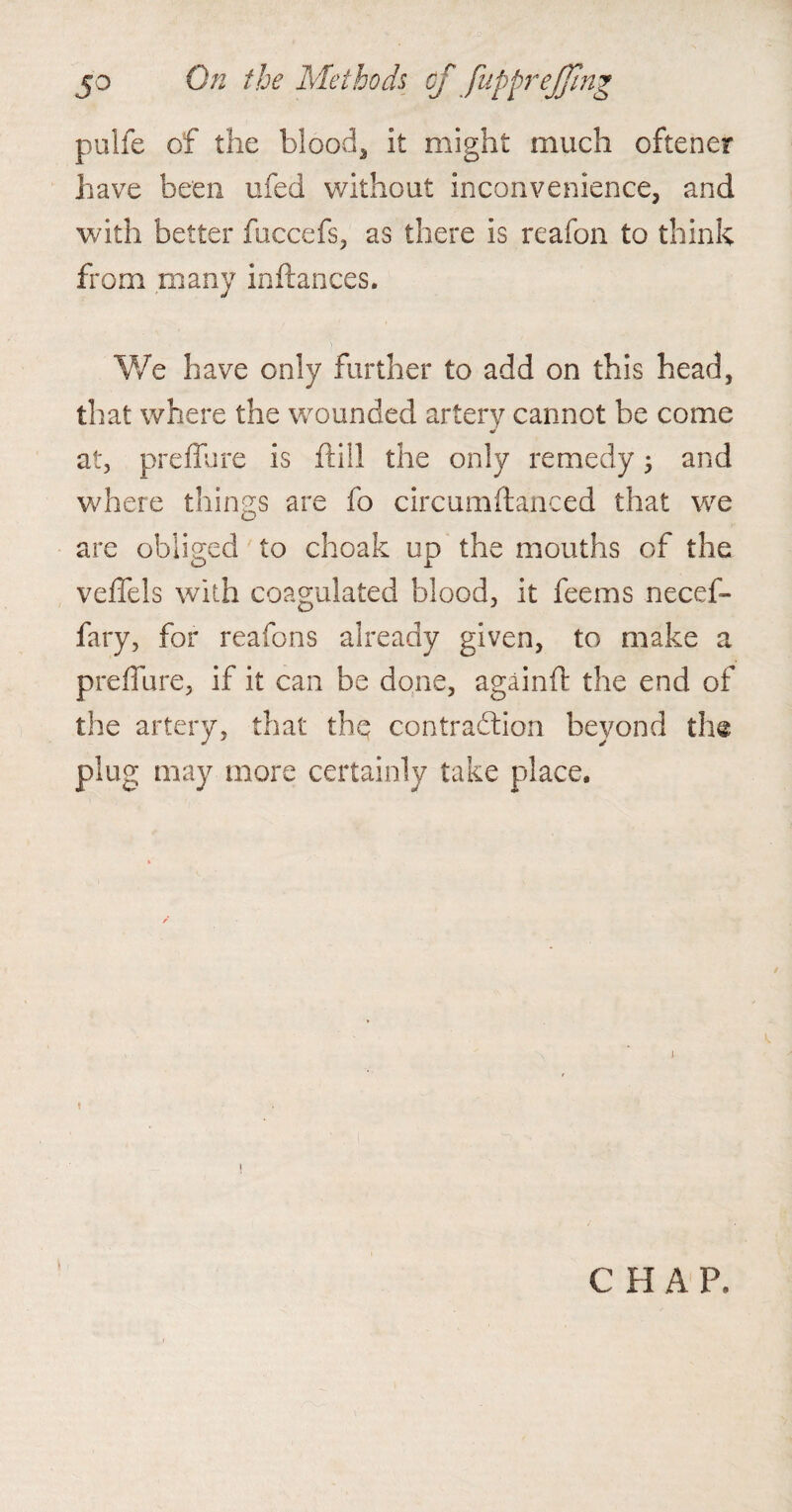 pulfe of the blood* it might much oftener have been ufed without inconvenience* and with better fuccefs, as there is reafon to think from many inftances. We have only further to add on this head, that where the wounded artery cannot be come * at, preffure is ftill the only remedy; and where things are fo circumftajnced that we are obliged to choak up the mouths of the veffels with coagulated blood, it feems necef- fary, for reafons already given, to make a preffure, if it can be done, againft the end of the artery, that the contraction beyond the plug may more certainly take place. ! I CHAP.