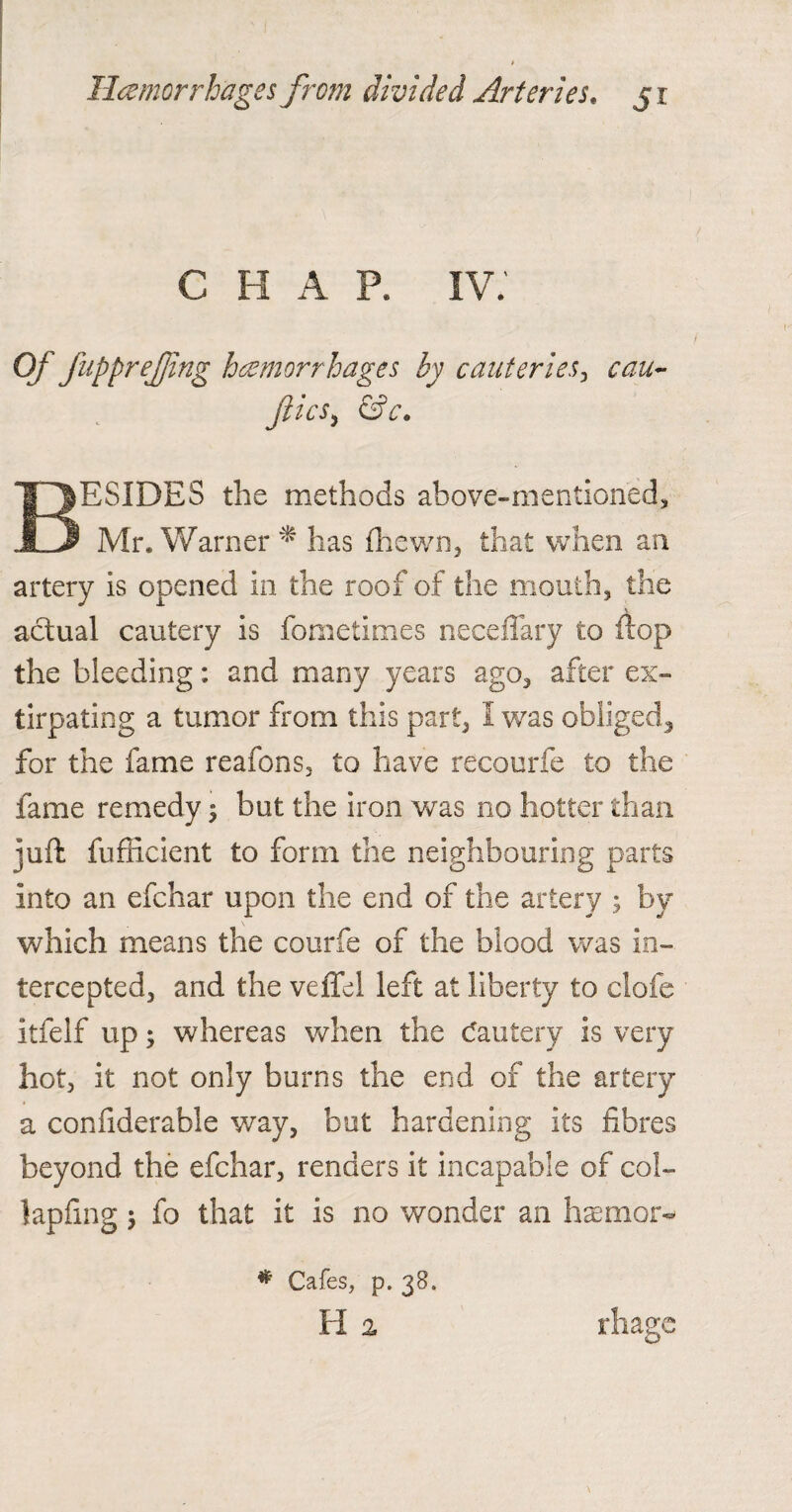 C H A P. IV. Of JuppreJjing hemorrhages by cauteries, cau- Jiics, &c. BESIDES the methods above-mentioned, Mr. Warner * has (hewn, that when an artery is opened in the roof of the mouth, the actual cautery is fometimes neceflary to flop the bleeding: and many years ago, after ex¬ tirpating a tumor from this part, I was obliged^ for the fame reafons, to have recourfe to the fame remedy; but the iron was no hotter than juft fufilcient to form the neighbouring parts into an efchar upon the end of the artery ; by which means the courfe of the blood was in¬ tercepted, and the veffel left at liberty to clofe itfelf up; whereas when the cautery is very hot, it not only burns the end of the artery a confiderable way, but hardening its fibres beyond the efchar, renders it incapable of col¬ lapsing j fo that it is no wonder an hasmom # Cafes, p. 38. H 2 rhage