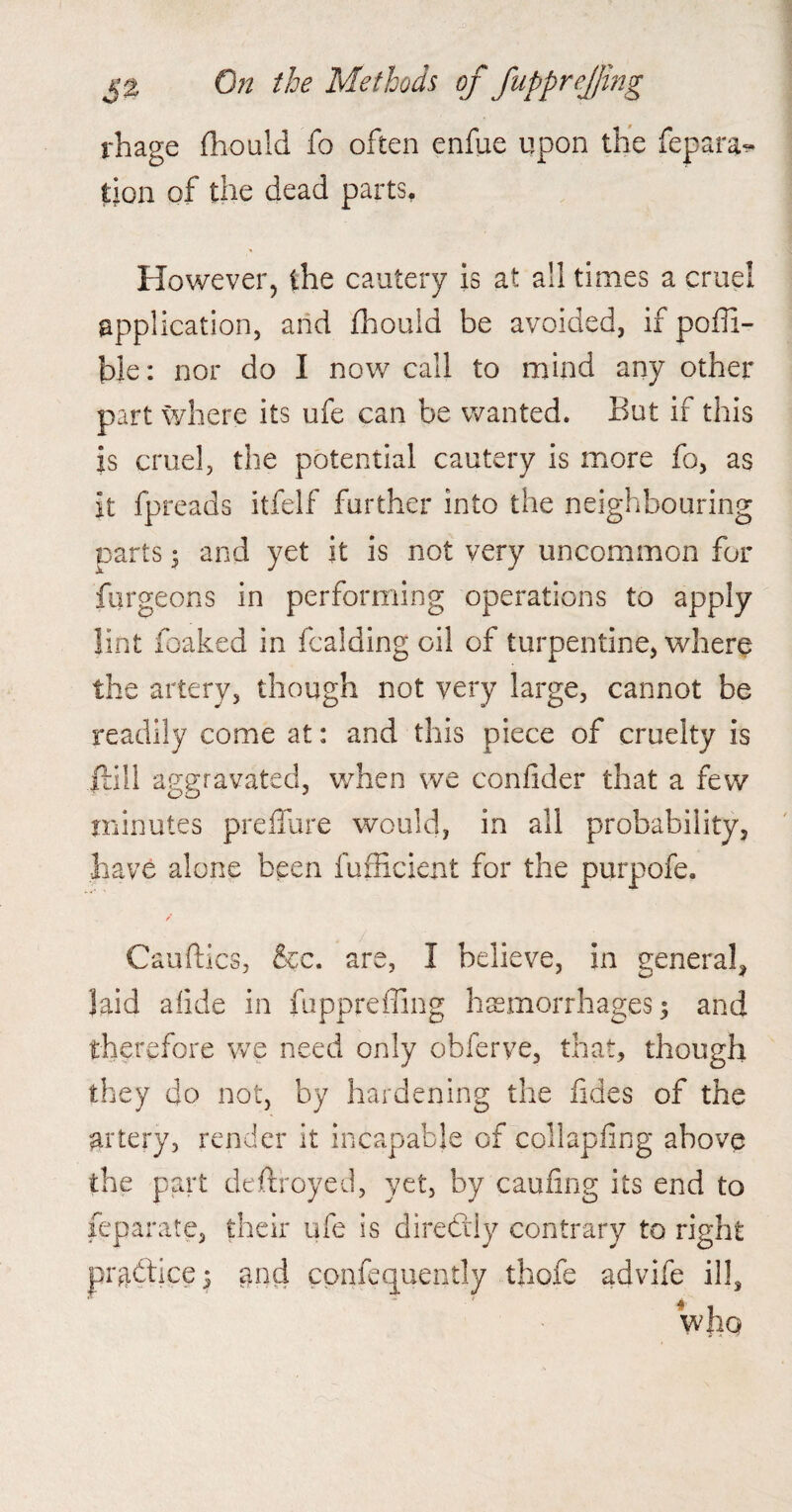 jrhage fhould fo often enfue upon the fepara^ tion of the dead parts. However5 the cautery is at all times a cruel application, and fhould be avoided, if pofli- ble: nor do I now call to mind any other part where its ufe can be wanted. But if this is cruel, the potential cautery is more fo, as it fpreads itfelf further into the neighbouring parts 3 and yet it is not very uncommon for furgeons in performing operations to apply lint foaked in fcalding oil of turpentine, where the artery, though not very large, cannot be readily come at: and this piece of cruelty is jlill aggravated, when we confider that a few minutes preffure would, in all probability, have alone been fufficient for the purpofe. / Cauftics, &c. are, I believe, in general, laid afide in fuppreffing haemorrhages 5 and therefore we need only obferve, that, though they do not, by hardening the fides of the artery, render it incapable of collapfing above the part deftroyed, yet, by caufing its end to feparate, their ufe is direftly contrary to right practice 5 and cpnfequently thole advife ill, who