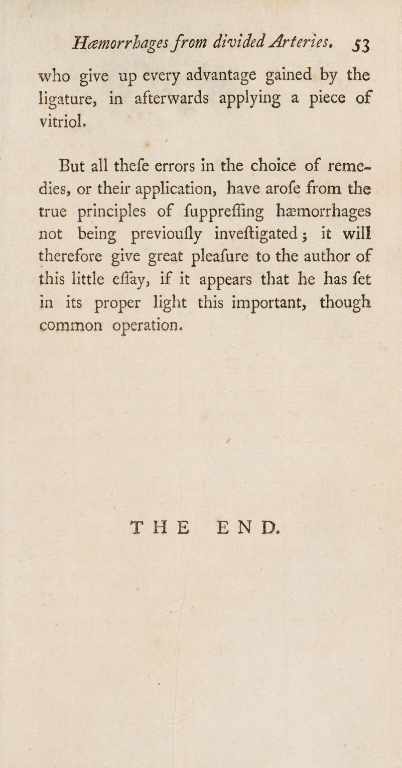 Haemorrhages from divided Arteries, 53 who give up every advantage gained by the ligature, in afterwards applying a piece of vitriol. But all thefe errors in the choice of reme¬ dies, or their application, have arofe from the true principles of fuppreffing hemorrhages not being previoufly inveftigated; it will therefore give great pleafure to the author of this little effay, if it appears that he has fet in its proper light this important, though common operation. THE END.