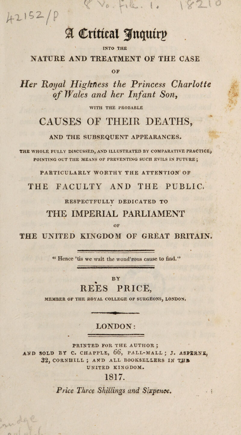 NATURE AND TREATMENT OF THE CASE OF Her Royal Highness the Princess Charlotte of Wales and her Infant Son, WITH THE PROBABLE CAUSES OF THEIR DEATHS, AND THE SUBSEQUENT APPEARANCES. THE WHOLE FULLY DISCUSSED, AND ILLUSTRATED BY COMPARATIVE PRACTICE* POINTING OUT THE MEANS OF PREVENTING SUCH EVILS IN FUTURE ; PARTICULARLY WORTHY THE ATTENTION OF THE FACULTY AND THE PUBLIC. RESPECTFULLY DEDICATED TO THE IMPERIAL PARLIAMENT OF THE UNITED KINGDOM OF GREAT BRITAIN, —rin-r~m—it—n-nama-w—M-v — €i Hence His we wait the wond’rous cause to find/9 BY REES PRICE, MEMBER OF THE ROYAL COLLEGE OF SURGEONS, LONDON, \ v# < I * \ JL*X- v % Critical fnptrp INTO THE LONDON: PRINTED FOR THE AUTHOR ; AND SOLD BY C. CHAPPLE, 66, PALL-MALL ; J. ASPERNE, 32; CORNHILL ; AND ALL BOOKSELLERS IN UNITED KINGDOM, 1817. Price Three Shillings and Sixpence.