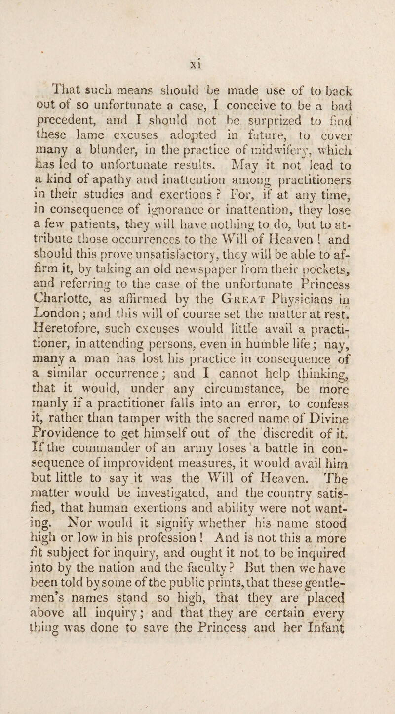 That such means should be made use of to back out of so unfortunate a case, I conceive to be a bad precedent, and I should not be surprized to find these lame excuses adopted in future, to cover many a blunder, in the practice of midwifery, which has led to unfortunate results. May it not lead to a kind of apathy and inattention among practitioners in their studies and exertions ? For, if at any time, in consequence of ignorance or inattention, they lose a few patients, they will have nothing to do, but to at¬ tribute those occurrences to the Will of Heaven ! and should this prove unsatisfactory, they will be able to af¬ firm it, by taking an old newspaper from their pockets, and referring to the case of the unfortunate Princess Charlotte, as affirmed by the Great Physicians in London ; and this will of course set the matter at rest. Heretofore, such excuses would little avail a practi¬ tioner, in attending persons, even in humble life; nay, many a man has lost his practice in consequence of a similar occurrence ; and I cannot help thinking, that it would, under any circumstance, be more manly if a practitioner falls into an error, to confess it, rather than tamper with the sacred name of Divine Providence to get himself out of the discredit of it. If the commander of an army loses a battle in con¬ sequence of improvident measures, it would avail him but little to say it was the Will of Heaven. The matter would be investigated, and the country satis¬ fied, that human exertions and ability were not want¬ ing. Nor would it signify whether his name stood high or low in his profession ! And is not this a more fit subject for inquiry, and ought it not to be inquired into by the nation and the faculty ? But then we have been told by some of the public prints, that these gentle¬ men’s names stand so high, that they are placed above all inquiry; and that they are certain every thing was done to save the Princess and her Infant