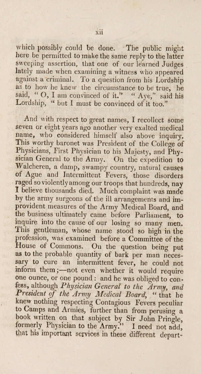 e ? XI! which possibly could be done. The public might here be permitted to make the same reply to the latter sweeping assertion, that one of our learned Judges lately made when examining a witness who appeared against a criminal. To a question from his Lordship as to how he knew the circumstance to be true, he said, O, I am convinced of it.” “ Aye,” said his Lordship, “ but I must be convinced of it too.” / And with respect to great names, I recollect some seven or eight years ago another very exalted medical name, who considered himself also above inquiry. This worthy baronet was President of the College of Physicians, First Physician to his Majesty, and Phy¬ sician General to the Army. On the expedition to Walcheren, a damp, swampy country, natural causes of Ague and Intermittent Fevers, those disorders raged so violently among our troops that hundreds, nay I believe thousands died. Much complaint was made by the army surgeons of the ill arrangements and im¬ provident measures of the Army Medical Board, and the business ultimately came before Parliament, to inquire into the cause of our losing so many men* This gentleman, whose name stood so high in the profession, was examined before a Committee of the House of Commons. On the question being put as to the probable quantity of bark per man neces¬ sary to cure an intermittent fever, he could not inform them ;•—not even whether it would require one ounce, or one pound : and he was obliged to con¬ fess, although Physician General to the Army, and President of the Army Medical Board, “ that he knew nothing respecting Contagious Fevers peculiar to Camps and Armies, further than from perusing a book written on that subject by Sir John Pringle, formerly Physician to the Army.” I need not add, that his important services in these different depart-