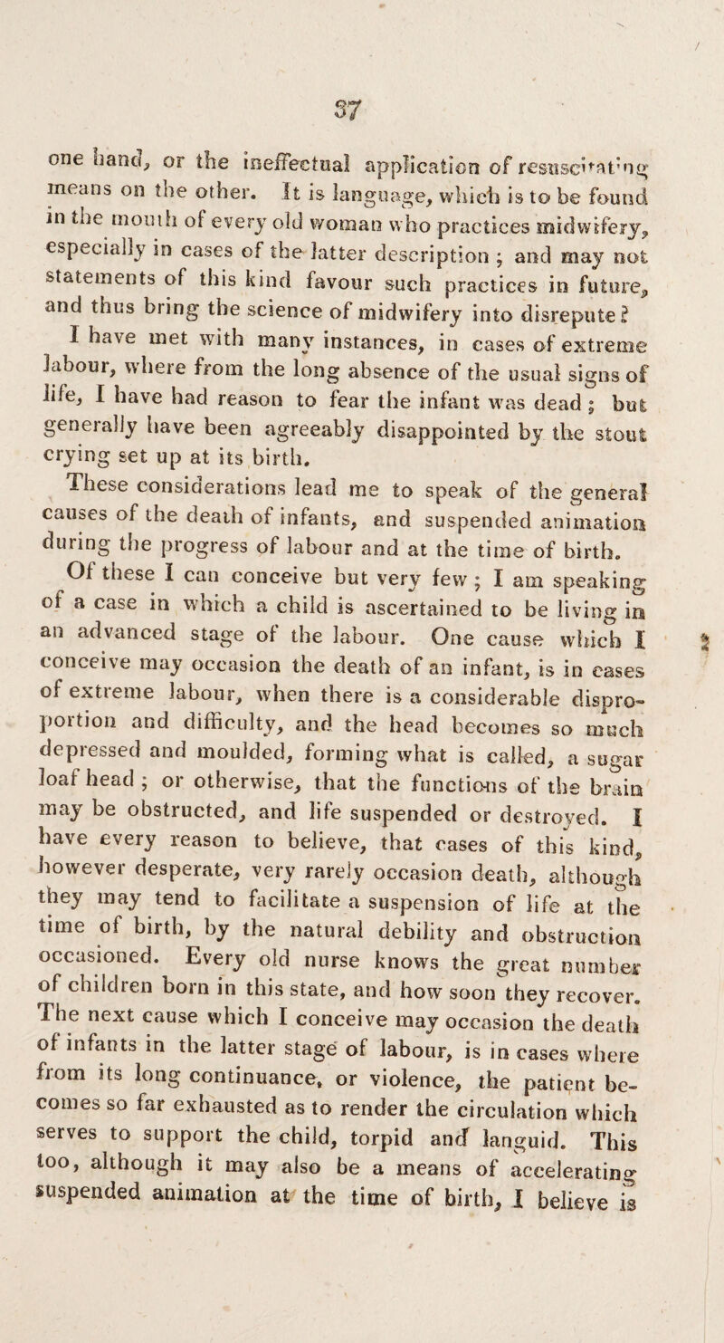 one uand, or the ineffectual application of resuscitating means on the other. It is language, which is to be found in the mouth of every old woman who practices midwifery, especially in cases of the latter description ; and may not statements of this kind favour such practices in future, and thus bring the science of midwifery into disrepute? I have met with many instances, in cases of extreme labour, where from the long absence of the usual signs of life, I have had reason to fear the infant was dead ; but generally have been agreeably disappointed by the stout crying set up at its birth. These consioerations lead me to speak of the general causes of the death of infants, and suspended animation during the progress of labour and at the time of birth. Of these I can conceive but very few 5 I am speaking oi a case in which a child is ascertained to be living in an advanced stage of the labour. One cause which I conceive may occasion the death of an infant, is in eases of extreme labour, when there is a considerable dispro- poition and difficulty, and the head becomes so much depressed and moulded, forming what is called, a sugar loaf head ; or otherwise, that the functions of the brain may be obstructed, and life suspended or destroyed. I have every reason to believe, that cases of this kind, however desperate, very rarely occasion death, although they may tend to facilitate a suspension of life at the time of birth, by the natural debility and obstruction occasioned. Every old nurse knows the great mini her of children boin in this state, and how soon they recover. The next cause which I conceive may occasion the death of infants in the latter stage of labour, is in cases where from its long continuance, or violence, the patient be¬ comes so far exhausted as to render the circulation which serves to support the child, torpid ancf languid. This too, although it may also be a means of accelerating