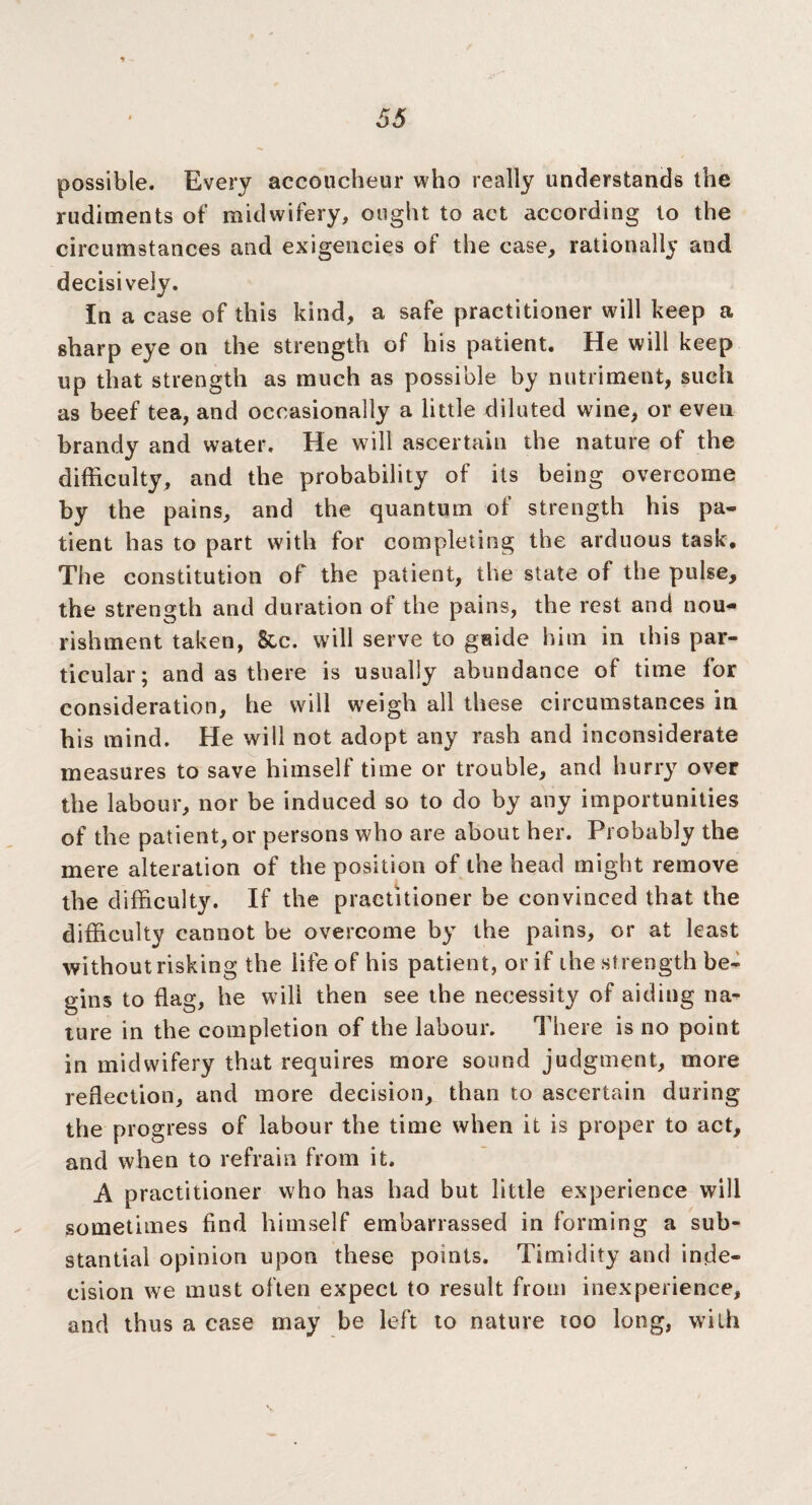 possible. Every accoucheur who really understands the rudiments of midwifery, ought to act according to the circumstances and exigencies of the case, rationally and decisively. In a case of this kind, a safe practitioner will keep a sharp eye on the strength of his patient. He will keep up that strength as much as possible by nutriment, such as beef tea, and occasionally a little diluted wine, or even brandy and water. He will ascertain the nature of the difficulty, and the probability of its being overcome by the pains, and the quantum of strength his pa¬ tient has to part with for completing the arduous task. The constitution of the patient, the state of the pulse, the strength and duration of the pains, the rest and nou¬ rishment taken, &c. will serve to guide him in this par¬ ticular; and as there is usually abundance of time for consideration, he will weigh all these circumstances in his mind. He will not adopt any rash and inconsiderate measures to save himself time or trouble, and hurry over the labour, nor be induced so to do by any importunities of the patient, or persons who are about her. Probably the mere alteration of the position of the head might remove the difficulty. If the practitioner be convinced that the difficulty cannot be overcome by the pains, or at least without risking the life of his patient, or if the strength be¬ gins to flag, he will then see the necessity of aiding na¬ ture in the completion of the labour. There is no point in midwifery that requires more sound judgment, more reflection, and more decision, than to ascertain during the progress of labour the time when it is proper to act, and when to refrain from it. A practitioner who has had but little experience will sometimes find himself embarrassed in forming a sub¬ stantial opinion upon these points. Timidity and inde¬ cision wre must often expect to result from inexperience, and thus a case may be left to nature too long, with