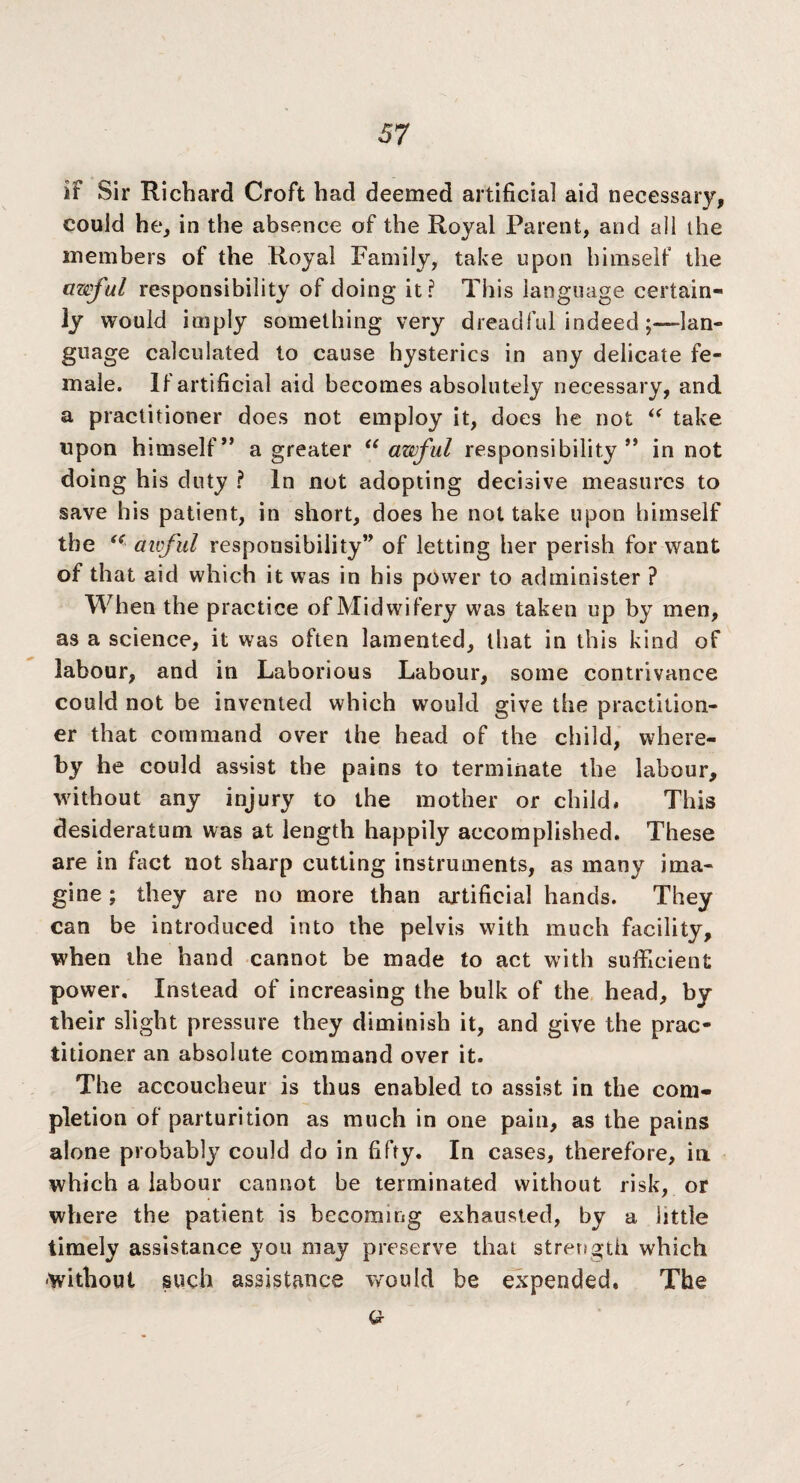 it Sir Richard Croft had deemed artificial aid necessary, could he, in the absence of the Royal Parent, and ail the members of the Royal Family, take upon himself the awful responsibility of doing it? This language certain¬ ly would imply something very dreadful indeedlan¬ guage calculated to cause hysterics in any delicate fe¬ male. It artificial aid becomes absolutely necessary, and a practitioner does not employ it, does he not “ take upon himself” a greater “ awful responsibility” in not doing his duty ? In not adopting decisive measures to save his patient, in short, does he not take upon himself the “ awful responsibility” of letting her perish for want of that aid which it was in his power to administer ? When the practice of Midwifery was taken up by men, as a science, it was often lamented, that in this kind of labour, and in Laborious Labour, some contrivance could not be invented which would give the practition¬ er that command over the head of the child, where¬ by he could assist the pains to terminate the labour, Avithout any injury to the mother or child# This desideratum was at length happily accomplished. These are in fact not sharp cutting instruments, as many ima¬ gine ; they are no more than artificial hands. They can be introduced into the pelvis with much facility, when the hand cannot be made to act with sufficient power. Instead of increasing the bulk of the head, by their slight pressure they diminish it, and give the prac¬ titioner an absolute command over it. The accoucheur is thus enabled to assist in the com¬ pletion of parturition as much in one pain, as the pains alone probably could do in fifty. In cases, therefore, in which a labour cannot be terminated without risk, or where the patient is becoming exhausted, by a little timely assistance you may preserve that strength which •without such assistance would be expended. The a