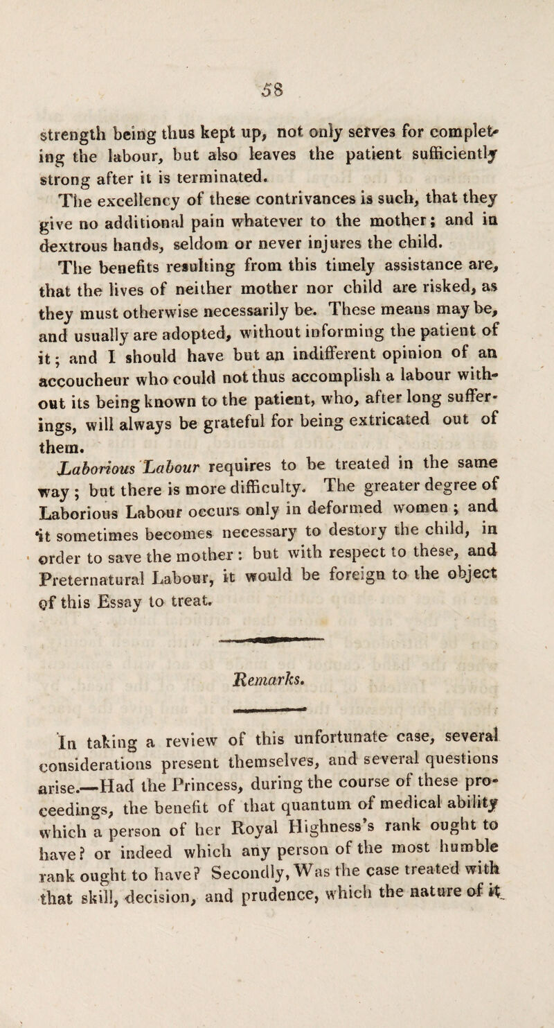 strength being thus kept up, not only serves for complete ing the labour, but also leaves the patient sufficiently strong after it is terminated. The excellency of these contrivances is such, that they give no additional pain whatever to the mother; and in dextrous hands, seldom or never injures the child. The benefits resulting from this timely assistance are, that the lives of neither mother nor child are risked, as they must otherwise necessarily be. These means may be, and usually are adopted, without informing the patient of it; and I should have but an indifferent opinion of an accoucheur who could not thus accomplish a labour with¬ out its being known to the patient, who, after long suffer¬ ings, will always be grateful for being extricated out of them. Laborious Labour requires to he treated in the same way ; but there is more difficulty. The greater degree of Laborious Labour occurs only in deformed women ; and •it sometimes becomes necessary to destoiy the child, in • order to save the mother : but with respect to these, and Preternatural Labour, it would be foreign to the object of this Essay to treat. Remarks. In taking a review oi this unfortunate case, several considerations present themselves, and seveial questions arise.—Had the Princess, during the course of these pro¬ ceedings, the benefit of that quantum of medical ability which a person of her Royal Highness’s rank ought to have? or indeed which any person of the most humble rank ought to have? Secondly, Was the case treated with that skill, decision, and prudence, which the nature of