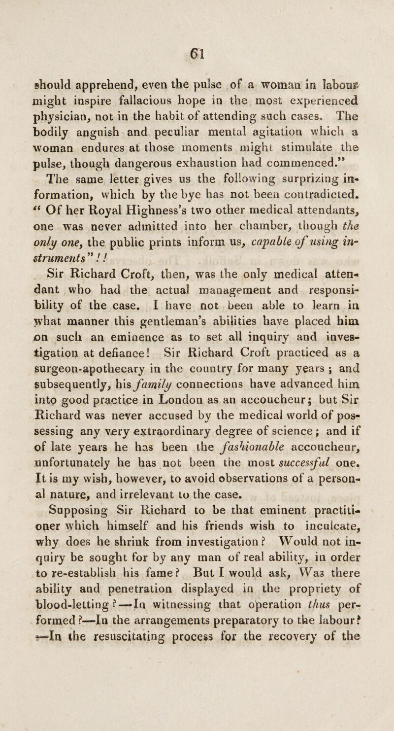 should apprehend, even the pulse of a woman in labour, might inspire fallacious hope in the most experienced physician, not in the habit of attending such cases. The bodily anguish and peculiar mental agitation which a woman endures at those moments might stimulate the pulse, though dangerous exhaustion had commenced.5* The same letter gives us the following surprizing in- formation, which by the bye has not been contradicted. “ Of her Royal Highness’s two other medical attendants, one was never admitted into her chamber, though the only one, the public prints inform us, capable of using in¬ struments ”!! Sir Richard Croft, then, was the only medical atten¬ dant who had the actual management and responsi¬ bility of the case. I have not been able to learn in what manner this gentleman’s abilities have placed him on such an eminence as to set all inquiry and inves¬ tigation at defiance! Sir Richard Croft practiced as a surgeon-apothecary in the country for many years ; and subsequently, his family connections have advanced him into good practice in London as an accoucheur; but Sir Richard was never accused by the medical world of pos¬ sessing any very extraordinary degree of science; and if of late years he has been the fashionable accoucheur, unfortunately he has not been the most successful one. It is my wish, however, to avoid observations of a person¬ al nature, and irrelevant to the case. Supposing Sir Richard to be that eminent practiti¬ oner which himself and his friends wish to inculcate, why does he shrink from investigation? Would not in¬ quiry be sought for by any man of real ability, in order to re-establish his fame? But I would ask, Was there ability and penetration displayed in the propriety of blood-letting ? —In witnessing that operation thus per¬ formed ?—In the arrangements preparatory to the labour? In the resuscitating process for the recovery of the