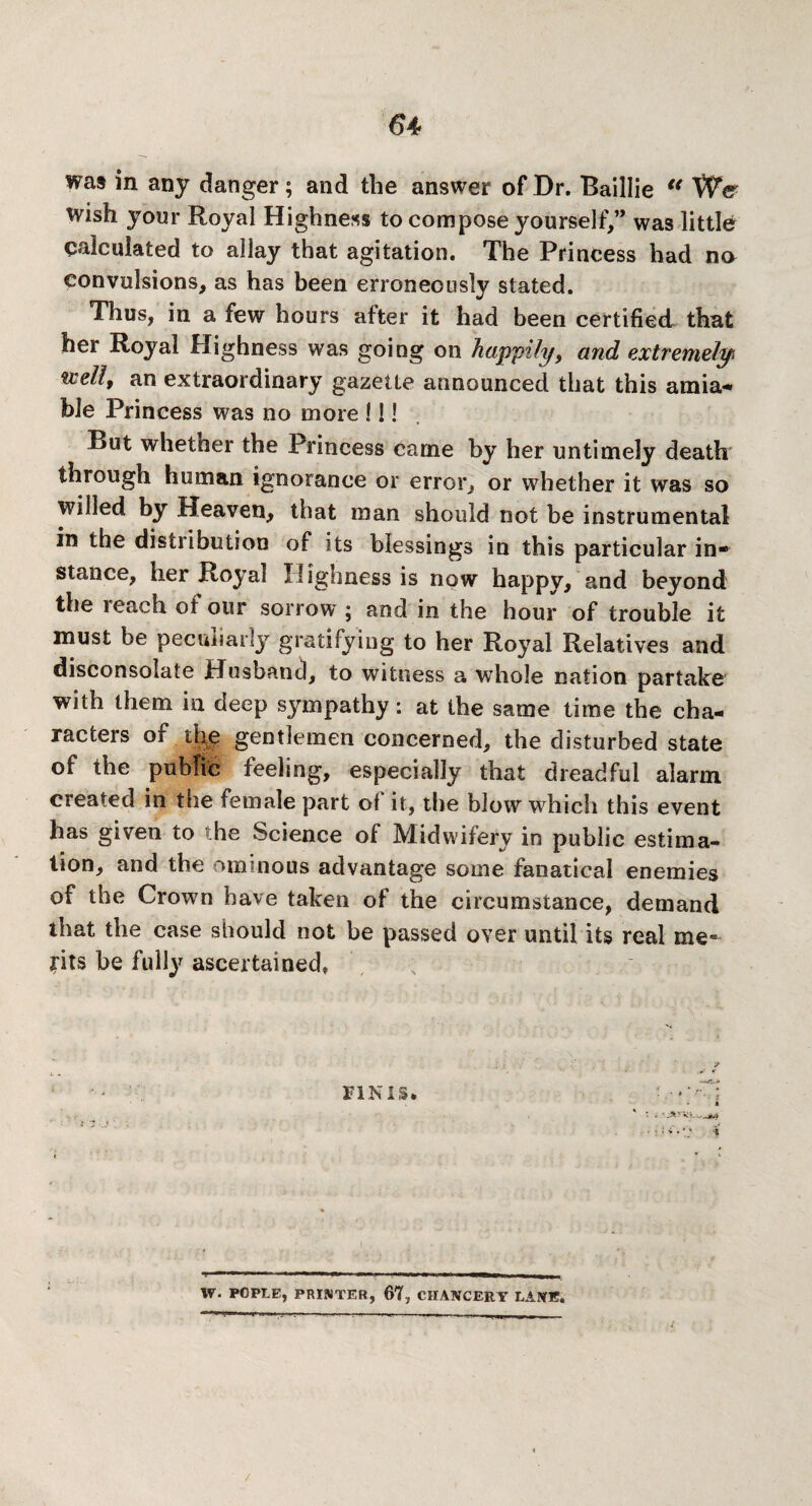 was in any danger; and the answer of Dr. Baillie €< We wish your Royal Highness to compose yourself,” was little calculated to allay that agitation. The Princess had na convulsions, as has been erroneously stated. Thus, in a few hours after it had been certified that her Royal Highness was going on happily, and extremely %ielit an extraordinary gazette announced that this a ini a-* ble Princess was no more MI But whether the Princess came by her untimely death through human ignorance or error, or whether it was so willed by Heaven, that man should not be instrumental in the distribution of its blessings in this particular in* stance, her Royal Highness is now happy, and beyond the reach of our sorrow ; and in the hour of trouble it must be peculiarly gratifying to her Royal Relatives and disconsolate Husband, to witness a whole nation partake with them in deep sympathy: at the same time the cha¬ racters of the gentlemen concerned, the disturbed state of the public feeling, especially that dreadful alarm created in the female part of it, the blow which this event has given to the Science of Midwifery in public estima¬ tion, and the ominous advantage some fanatical enemies of the Crown have taken of the circumstance, demand that the case should not be passed over until its real me¬ rits be fully ascertained, w. POPLE, PRINTER, 67, CHANCERY LANE. /