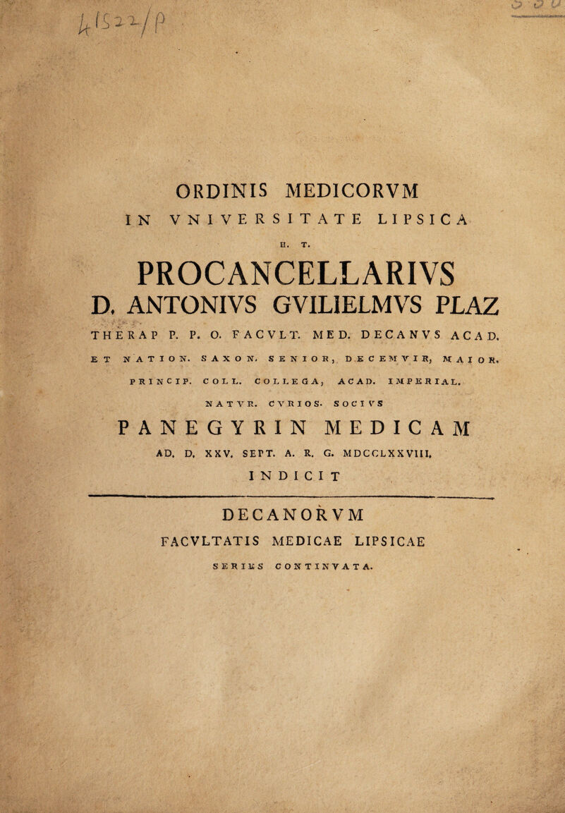 ORDINIS MEDICORVM IN VNIVERS ITATE LIPSICA H. T. PROCANCELLARIVS D. ANTONIVS GVILIELMVS PLAZ THERAP P. P. O. FACVLT. MED. DECANVS A C A D. ET N A T I O N. SAXON. SENIOR, DECEMVIR, MAIOR» PRINCIP. COLE. COE LEGA, ACAD. IMPERIA E. N A T V R. CVRIOS. SOCIAS P A N E G Y R I N MEDICAM AD. D. XXV. SEPT. A. R. G. MDCCLXXVIII. INDICIT DECANORVM FACVLTATIS MEDICAE LIPSICAE SERIES CONTINVATA.
