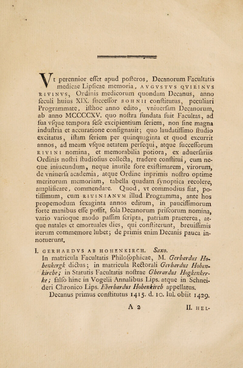Yt perennior eftet apud pofteros, Decanorum Facultatis medicae Lipficae. memoria, avgystvs q v i r i n v s iivinvs, Ordinis medicorum quondam Decanus, anno lectui huius XIX. fucceffor bohnii conftitutus, peculiari Programmate, ifthoc anno edito, vniuerfam Decanorum, ab anno MCCCCXV. quo noftra fundata fuit Facultas, ad fua vfque tempora fefe excipientium feriem, non fine magna induftria et accuratione confignauit; quo laudatiflimo ftudio excitatus, iftam feriem per quinquaginta et quod excurrit annos, ad meam vfque aetatem perfequi, atque fuccefforum rivi ni nomina, et memorabilia potiora, ex aduerfariis Ordinis noftri ftudiofius colleda, tradere conftitui, cum ne¬ que iniucundum, neque inutile fore exiftimarem, virorum, de vniuerfa academia, atque Ordine inprimis noftro optime meritorum memoriam, tabella quadam fynoptica recolere, amplificare, commendare. Quod, vt commodius fiat, po- tiffimum, cum rivi ni an vm illud Programma, ante hos propemodum fexaginta annos editum, in paucifiimorum forte manibus efte poflit, fola Decanorum prifcorum nomina, vario varioque modo paffim fcripta, patriam praeterea, at¬ que natales et emortuales dies, qui confiiterunt, breuiflimis iterum commemore lubet; deprimis enim Decanis pauca in¬ notuerunt. I, GERHARDVS AB HOHENKIRCH. SaXO. In matricula Facultatis Philofophicae, M. Gerbardus Ho- benkergk didus; in matricula Redorali Gerbardus Hoben- kircbe; in Statutis Facultatis noftra e Gher ardus Hogkenker- ke; falfo hinc in Vogelii Annalibus Lips. atque in Schnei¬ de ri Chronico Lips. Eberbardus Hobenkircb appellatus. Decanus primus conftitutus 1415. d. 10, Iui. obiit 1429.