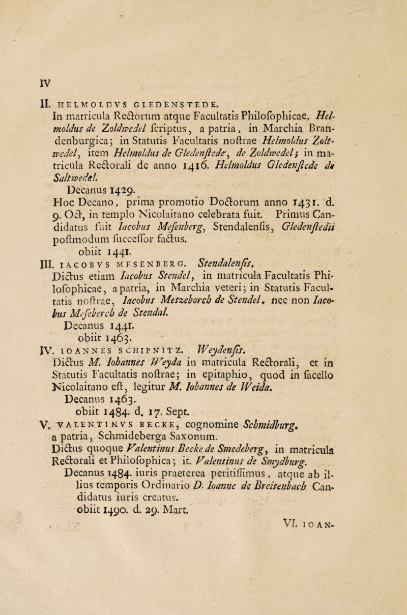 II. HELMOLDVS GLEDENST ED E. In matricula Rectorum atque Facultatis Philofophicae, Hei- moldus de Zoldrpedel fcriptus, a patria„ in Marchia Bran- denburgica; in Statutis Facultatis noftrae Helmoldns Zolt- rvedel^ item Helmoldns de Gledenfledede Zoldmedeh, in ma¬ tricula Reftorali de anno 1416. Helmoldns Gledenflede de SaltwedcL Decanus 1429. Hoc Decano, prima promotio Do&orum anno 1431. d. 9. 0£t, in templo Nicolaitano celebrata fuit. Primus Can¬ didatus fuit lacohus Mefenberg, Stendalenfis, Gledenfledii poftmodum fucceffor fadtus. obiit 1441. III. iacobvs mesenberg, Stendalenfls♦ Dictus etiam lacohus Stendel, in matricula Facultatis Phi- lofophicae, a patria, in Marchia veteri; in Statutis Facul¬ tatis noftrae, lacohus Metzehorcb de Stendel♦ nec non laco¬ hus Mefebercb de StendaL Decanus 1441. obiit 1463. IV. 10annes scHiPNiTZ. Weydenfls. Diftus M. lobannes Weyda in matricula Reflorali, et in Statutis Facultatis noftrae; in epitaphio, quod in facello Nicolaitano eft, legitur M. lobannes de Weida. Decanus 1463. obiit 1484* d. 17. Sept* V. valenti nvs becke, cognomine Schmidburg* a patria, Schmideberga Saxonum. Diftus quoque Valent inus Becke de Smedeberg, in matricula Reftorali et Philofophica; it. Valentinus de Smydburg. Decanus 1484* iuris praeterea peritiffimus, atque ab il¬ lius temporis Ordinario D. loanne de Breitenhacb Can¬ didatus iuris creatus, obiit 1490. d. 29. Mare. VI I O A N