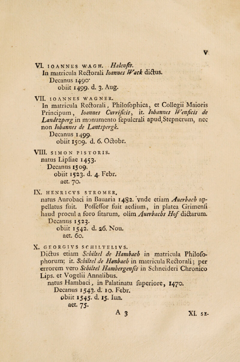 VI. lOANNliS WAGH. Hakllfis. In matricula Reclorali Ioannes JVick diiliiS. Decanus 1490’ obiit 1499. d. 3. Aug. VII. IOANNES W AGNE R. In matricula Re&orali, Philofophica, et Collegii Maioris Principum, Ioannes Carri ficis, it. lobannes JVenficis de Landtzperg in monumento fepulcrali apud Stepnerum, nec non lobannes de Lantspergk. Decanus 1499. obiit 1509. d. 6. O&obr. m VIII. SIMON PISTORIS. natus Lipfiae 1453. ' Decanus 1509. obiit 1523. d. 4. Febr. aet. 70. IX. HENRICVS STROMER, natus Aurobaci in Bauaria 1482. vnde etiatn Auerbacb ap¬ pellatus fuit. Polfeffor fuit aedium, in platea Grimenfi haud procul a foro fitarum, olim Auerbacbs Hof di&arum. Decanus 1523* obiit 1542. d. 26. Nou. aet. 60. » f X. G EORGIVS SCHILTEL1VS. Dictus etiam Schiltel de Hambacb in matricula Philofo- phorum; it. Schiltel de Hanbach in matricula Re£torali; per errorem vero Schiltel Hambergenfis in Schneideri Chronico Lips. et Vogelii Annalibus. natus Hambaci, in Palatinatu fuperiore, 1470. Decanus 1543. d. 10. Febr. obiit 1545. d. 13. Iun. aet. 75. A 3 XI. SE-