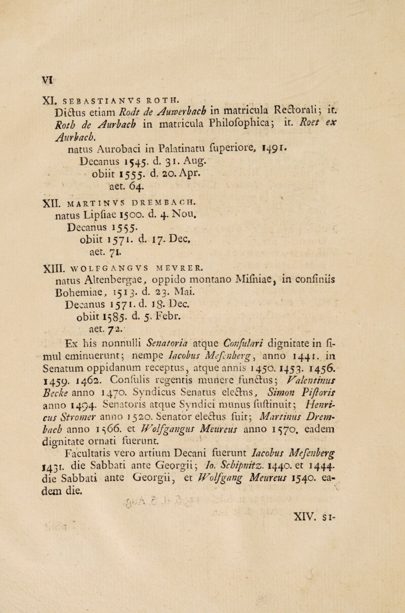 XI. SEBASTIANVSROTH. Diflus etiam Rodt de Auwerbacb in matricula Reftorali; it. Rotb de Aurbacb in matricula Philofophica; it. Roet ex Aurbacb. natus Aurobaci in Palatinam fuperiore, 1491. Decanus 1545. d. 31. Aug. ■ obiit 1555. d. 20. Apr. aet. 64. XII. MARTINVS DREMBACH. natus Lipfiae 1500. d. 4. Nou. Decanus 15 55. obiit 1571. d. 17. Dec, aet. 71. XIII. WOLFGANGVS MEVRER. natus Altenbergae, oppido montano Mifniae, in confiniis Bohemiae, 1513. d. 23. Mai. Decanus 1571. d. ig. Dec. obiit 1585. d. 5. Febr. aet. 72. Ex his nonnulli Senatoria atque Confutari dignitate in Jl- mul eminuerunt; nempe lacobus Mefcnkerg, anno 1441. in Senatum oppidanum receptus, atque annis 1450. 1453. 1456. 1459. 1462. Confidis regentis munere functus; Valentinus Becke anno 3470. Syndicus Senatus elechis, Simon p i floris anno 1494. Senatoris atque Syndici munus fuftinuit; Henri- cus Str orner anno 3520. Senator electus fuit; May tinus Drem- bach anno 1566. et Wolfgangus Meureus anno 1570. eadem dignitate ornati fuerunt. Facultatis vero artium Decani fuerunt lacobus Mefenberg 1431. die Sabbati ante Georgii; lo. Scbipnitz. 1440. et 1444. die Sabbati ante Georgii, et Wolfgang Meureus 1540. ea¬ dem die. O i XIV. si- cev tr