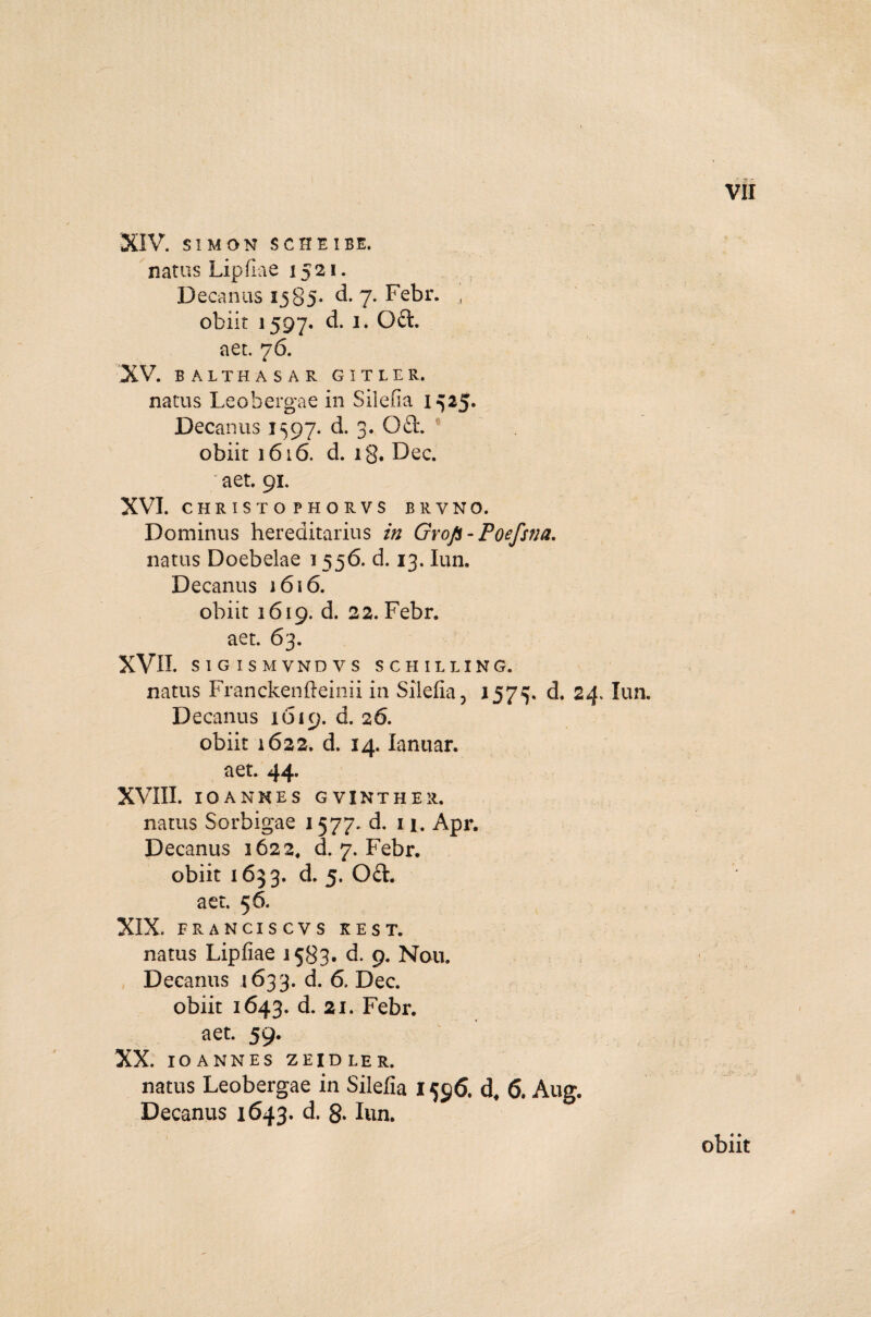 natus Lipflae 1521. Decanus 1585* d. 7. Febr. , obiit 1597. d. 1. Oci aet. 76. 'XV. BALTHASAR GITLER. natus Leobergae in Silefia 1^25. Decanus 1597. d. 3., 0£L obiit 1616. d. ig. Dec. aet. 91. XVI. CHRISTO PHORVS BRVNO. Dominus hereditarius in Grop-Poefsna. natus Doebelae 1556. d. 13. lun. Decanus 1616. obiit 1619. d. 22. Febr. aet. 63. XVII. SIGISMVNDVS SCHILLING. natus Franckenfteinii in Silefia, 157^. d. 24 Decanus 1619. d. 26. obiit 1622. d. 14. lanuar. aet. 44. XVIII. IOANHES GVINTHER. natus Sorbigae 1577. d. 11. Apr. Decanus 1622, d. 7. Febr. obiit 1633. d. 5. Od. aet. 56. XIX. FRANCIS CVS KEST. natus Lipfiae 1583. d. 9. Nou. Decanus 1633. d. 6. Dec. obiit 1643. d. 21. Febr. aet. 59. XX. IOANNES ZEIDLER. natus Leobergae in Silefia 1596. d, 6. Aug. Decanus 1643. d. 8* lun.