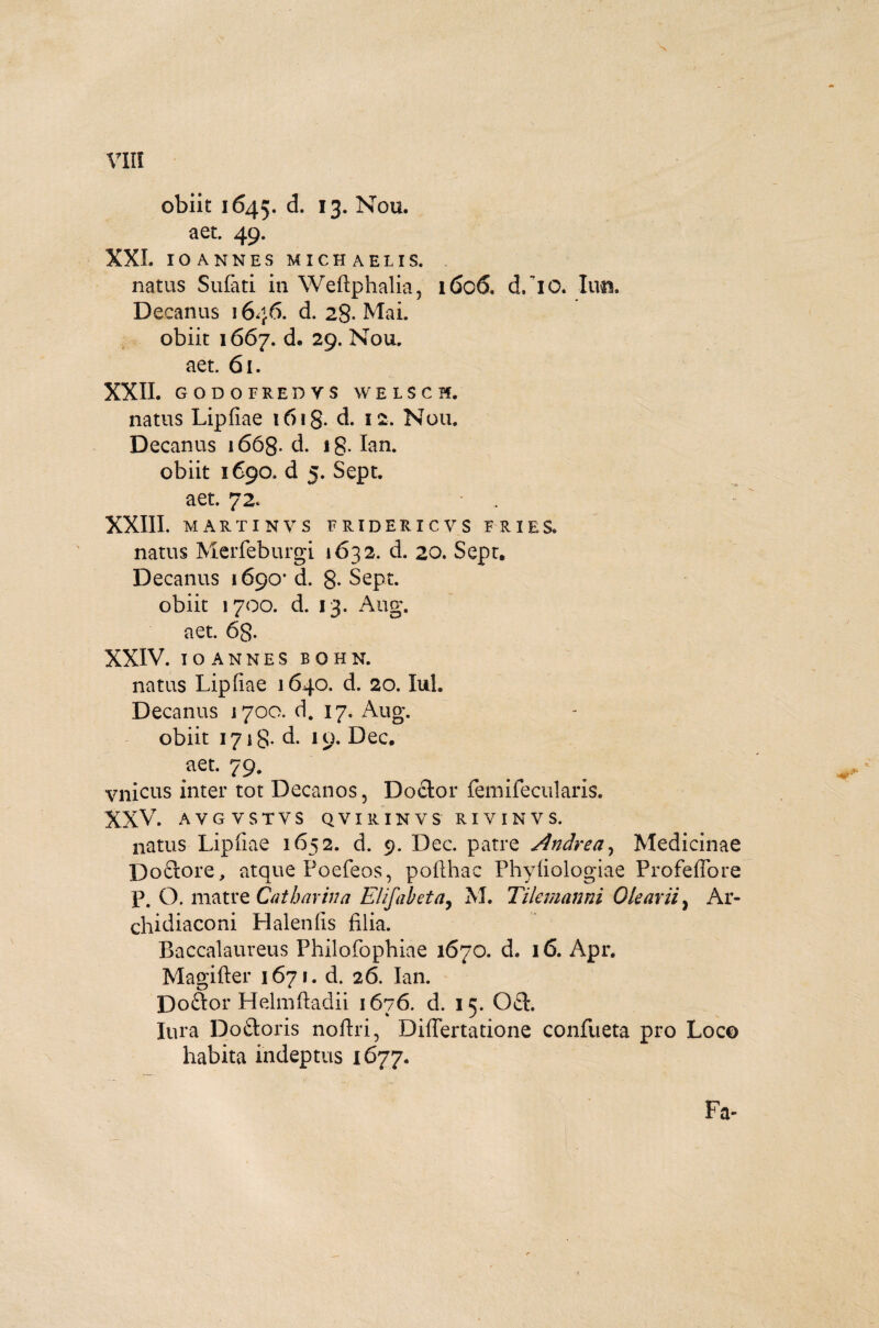 obiit 1645. d. 13. Nou. aet. 49. XXL IOANNES MICHAELIS, natus Sufati in Weftphalia, 1606. d/10. luti. Decanus 1646. d. 28- Mai. obiit 1667. d. 29. Nou. aet. 61. XXII. GODOFREDYS WELSCH. natus Lipfiae 1618- d. 12. Nou. Decanus 1668. d. ig. Ian. obiit 1690. d 5. Sept. aet. 72. . XXIII. MARTINVS FRIDERICVS FRIES* natus Merfeburgi 1632. d. 20. Sept. Decanus 1690* d. 8- Sept. obiit 1700. d. 13. Aug, aet. 6g. XXIV. IOANNES BOHN. natus Lipfiae 1640. d. 20. Iui. Decanus 1700. d. 17. Aug. obiit 1718- d. 19. Dec. .aet* 79. vnicus inter tot Decanos, Do£lor femifecularis. XXV. AVGVSTVS QVIRINVS RIYINVS. natus Lipfiae 1652. d. 9. Dec. patre Andrea, Medicinae Doctore, atque Poefeos, pofthac Phyfiologiae Profeffore p. O. matre Catharina Elifabeta, M. Tilemanni Olearii, Ar- chidiaconi Halenfis filia. Baccalaureus Philofophiae 1670. d. 16. Apr. Magifter 167». d. 26. Ian. Doftor Helmftadii 1676. d. 15. OcL lura Doftoris noftri, Diflertatione confueta pro Loco habita indeptus 1677. .ilii ifgl ■■ IHh ’ Fa-