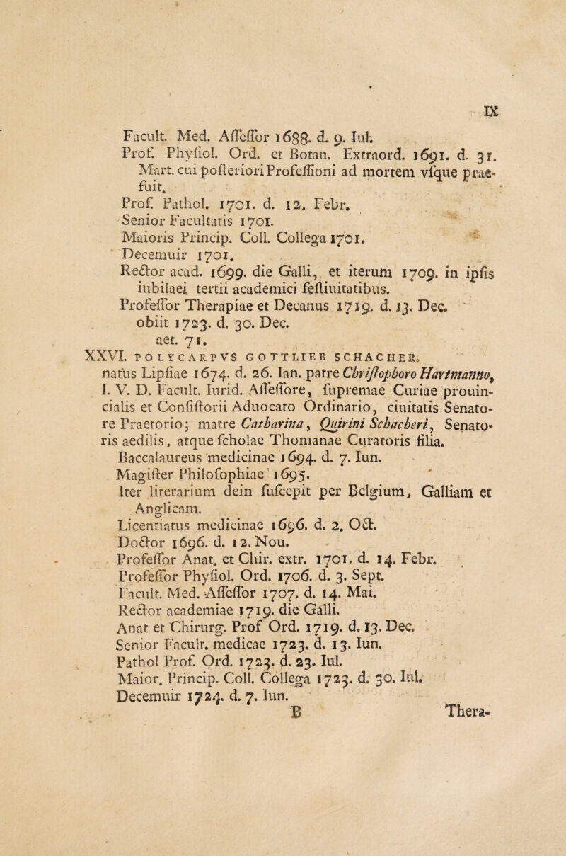 IX Facult. Med. Affeffor i6gg. d. 9. Iui. Prof. Phyfiol. Ord. et Botan. Extraord. 1691. d. 31« Mart. cui pofterioriProfeffioni ad mortem vfque prae- fllit. •' .. . , , Prof Pathol. 1701. d. 12, Febr. Senior Facultatis 1701. Maioris Princip. Coli. Collega 2701. Becemuir .1701* Reflor acad. 1699. die Galli, et iterum 1709. in ipfis iubilaei tertii academici feftiuitatibus. Profeffor Therapiae et Decanus 1719, d. 13. Dee* * obiit 1723. d. 30. Dec. aet. 71. XXVI. PGLYCARPVS GOTTLIEB SCHACHEL natus Liphae 1674. d. 26. Ian. patre Cbriftopboro Havtntanno% I. V. D. Facult. Iurid. Affeffore, fupremae Curiae prouin- cialis et Confiftorii Aduocato Ordinario, duitatis Senato¬ re Praetorio; matre Cathavina ^ Quirini Schacheri, Senato¬ ris aedilis, atque fcholae Thomanae Curatoris filia. Baccalaureus medicinae 1694. d. 7. Iun. Magifter Philofophiae' 1695. Iter literarium dein fufeepit per Belgium, Galliam et Angi icam. Licentiatus medicinae 1696. d. 2. QA. Deflor 1696. d. 12. Nou. Profeffor Anat. et Chir. extr. 1701. d. 14. Febr. Profeffor Phyfiol. Ord. 1706. d. 3. Sept. Facult. Med. Affeffor 1707. d. 14. Mai. Reflor academiae 1719. die Galli. Anat et Chirurg. Prof Ord. 1719. d. 13. Dec Senior Facult. medicae 1723. d. 13. Iun. Pathol Prof. Ord. 1723. d. 23. Iui. Maior. Princip. Coli. Collega 1723. d, 30. Iui. Decemuir 1724. d. 7, iun. B Thera-