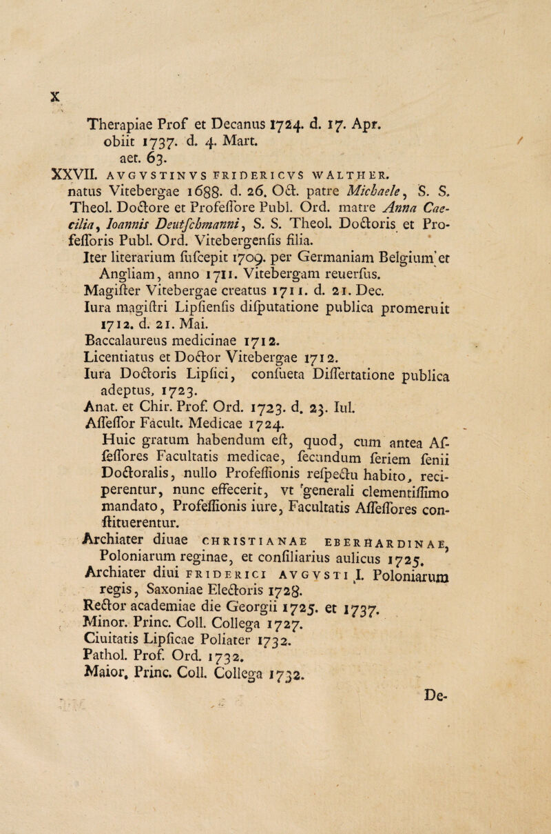 , J \ Therapiae Prof et Decanus 1724. d. 17. Apr. aet. 63. XXVII. AVGVSTINVS FRIDER1CVS WALTHER. natas Vitebergae 1688- d. 26. 0£t. patre Michaele , §. S» Theol. Do&ore et ProfefTore Pubi Ord. matre Anna Cae¬ cilia, loannis Deutfcbmanni, S. S. Theol. Do£toris et Pro- fefforis Pubi. Ord. Vitebergenfis filia. Iter literarium fufcepit 1709. per Germaniam Belgium’et Angliam, anno 1711. Vitebergam reuerfus. Magifter Vitebergae creatus 1711. d. 21. Dec. lura magiftri Lipfienfis dilputatione publica promeruit 1712. d. 21. Mai. Baccalaureus medicinae 1712, Licentiatus et Doftor Vitebergae 1712. lura Do&oris Lipfici, confueta Diflertatione publica adeptus, 1723. Anat. et Chir. Prof. Ord. 1723. d. 23. Iui. Affeffor Facult. Medicae 1724. Huic gratum habendum eft, quod, cum antea Af- feffores Facultatis medicae, fecundum feriem fenii Doftoralis, nullo Profeffionis refpeftu habito, reci¬ perentur, nunc effecerit, vt 'generali clementiffimo mandato, Profeffionis i ure. Facultatis Affeffores con- flituerentur. Archiater diuae Christianae eberhardinae Poloniarum reginae, et confiliarius aulicus 1725, Archiater diui fridehici avgysti I. Poloniarum regis, Saxoniae Eleftoris 1728. Reftor academiae die Georgii 1725. et 1737. Minor. Prine. Coli Collega 1727. Ciuitatis Lipficae Poliater 1732. Pathol. Prof. Ord. 1732. Maior, Prine. Coli Collega 1732. De- 1