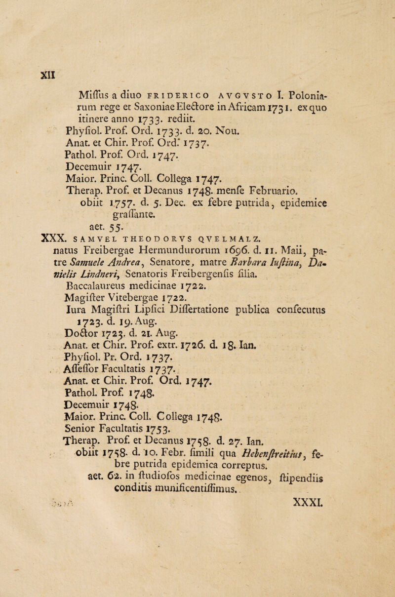 Mifllis a diuo friderico avgvsto I. Polonia- rum rege et SaxoniaeEleftore in Africam 1731. ex quo itinere anno 1733. rediit. Phyfiol. Prof. Ord. 1733. d. 20. Nou. Anat. et Chir. Prof. Ord.* 1737. Pathol Prof Ord. 1747» Decemuir 1747. Maior. Prine. Coli. Collega 1747. Therap. Prof. et Decanus 1748* menfe Februario, obiit 1757. d. 5. Dec. ex febre putrida, epidemice graffante. aet. 55. XXX. SAMVEL THEODORVS QVELMALZ, natus Freibergae Hermundurorum 1696. d. 11. Maii, pa¬ tre Samuele Andrea, Senatore, matre Barbara Iu/lina} Da* melis Lindneri, Senatoris Freibergenfis filia. Baccalaureus medicinae 1722. Magifter Vitebergae 1722. lura Magiftri Lipiici Biffertatione publica confecutus 1723. d. 19. Aug. Do&or 1723. d. 2i. Aug. Anat. et Chir. Prof extr. 1726. d. 18. lan. Phyfiol. Pr. Ord. 1737. . Affeffor Facultatis 1737. Anat. et Chir. Prof. Ord. 1747. Pathol. Prof. 1748. . > Decemuir 1748- Maior. Prine. Coli. Collega 1748* Senior Facultatis 1753. Therap. Prof. et Decanus 1758- d. 27. lan. obiit 175& d. '10. Febr. fimili qua Hebenftreitks } fe¬ bre putrida epidemica correptus, aet. 62. in ftudiofos medicinae egenos} flipendiis conditis munificentiffimus. XXXI.