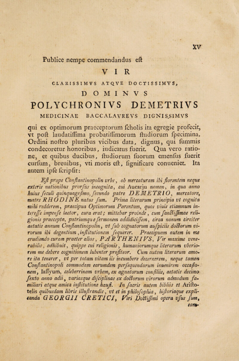 Publice nempe commendandus eit V I R CLARISSIMVS ATQVE DOCTISSIMVS, D O M I N V S POLYCHRONIVS DEMETRIVS MEDICINAE BACCALAVREVS DIGNI S.SIMVS qui ex optimorum praeceptorum fcholis ita egregie profecit, vt poft laudatiffima probatiffimorum ftudiorum Ipecimina» Ordini noftro pluribus vicibus data, dignus, qui fummis condecoretur honoribus, iudicatus fuerit. Qua vero ratio¬ ne, et quibus ducibus, ftudiorum fuorum emenfus fuerit curfum, breuibus, vti moris eft, figniflcare conueniet. Ita autem ipfe fcripfit: EJl prope Confiantinopolin vrbs, ob mercaturam ibi florentem neque exteris nationibus prorfus incognita, cui Aucarju nomen, in qua anno huius feculi quinquagefimo, fecundo patre DEMETRI O, mercatore, matre RHODINE natus fum♦ Prima Ut er arum principia vt cognita mihi redderem, praecipua Optimorum Parentum, quos viuis eiiamnum in- tereffe impenfe laetor, cura erat; mittebar proinde , cum fanffliffimae reli¬ gionis praecepta, patriumqu efermonem addidicijfem, circa nonum Circiter aetatis annum Confiantinopolin, vt fub cognatorum aufpiciis doliorum vi¬ rorum ibi degentium , inflitutionem fequercr. Praecipuam autem in me erudiendo curam praeter alios, PARTHENIVS, Vir maxime vene¬ rabilis, adhibuit, quippe cui religionis, humaniorumque Uterarum vberio- rem me debere cognitionem lubent er profiteor. Cum autem liter arum amo¬ re ita tenerer, r/ per totam vitam iis incumbere decernerem , neque tamen Conjlantinopoli commodam earumdem perfequendarum inuenirem occafio- nem, Iaflyum, celeberrimam vrbem, ex agnatorum confiliis, aetatis decimo fexto anno adii 9 variasque difciplinas ex doliorum virorum admodum fa¬ miliari atque amica injlitutione hauf. In facris autem bibliis et Arifto- telis quibusdam libris illuftrandis, vt et in philofopliia, hiftoriaque expli- ianda GEORGJI CRETICI, Viri Dobtijfmi opera vfus fum, eam-