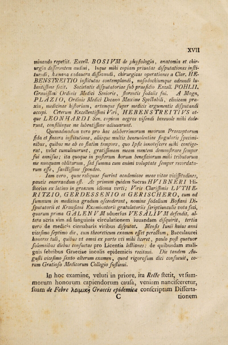 i XVII • .. .. ? / minando repetiit. Excel!. B O SIHM de phyfologia, anatomici et chir¬ urgia di fferentem audiui, copiam princitas difp litationes iufli- tuendi, humana cndauera dijfecandi, chirurgicas operationes a Clar. ///£- BENSPREITIO infitutas contemplandi, nofodochiumque adeundi lu- bentfihne fecit. Societatis difputatoriae fub praefdio Excell. POHLIL Granijjhm Ordinis Medici Senioris, florentis fodalis fui. A Magny PLAZIO, Ordinis Medici Decano Maxime Spedi abiti, clinicam pra- xin) medicinae hi foriam, artemque fuper medicis argumentis difputandi accepi. Ceterum Excellenti fimi Hiri , HEBEN S TREI TIHS at¬ que LEONHARDI Sen. copiam aegros vifendi beneuole mihi dede¬ runt , confiliis que me habent fime ■ adiuuarunt. Quemadmodum vero pro hac celeberrimorum meorum Praeceptorum fida et fncera infiitutione, aliisque multis beneuolentiae fngularis fpecimi- nihus y quibus me ab eo fatim tempore, quo Ipfis innotefcere mihi contige¬ rat , velut cumulauerunt, gratijfmam meam mentem demonfrare femper fui annifus; ita quoque in poferum horum beneficiorum mihi tributorum me nunquam obliturum, fedfumma cum animi voluptate femper recordatu¬ rum ejfe, fandi fime fpondeo. / Iam vero, quae reliquae fuerint acndemicae meae vitae vicfitudinesy paucis enarrandum ef. Ac primum quidem Sacras HVIB N E RI Hi- jflorias ^ latino in graecurn idioma verti; Hiris Clariffimis LVTHE- RITZIO, GERDESSENIO et GERISCHERO, wm fummum in medicina gradum afcenderent, nomine fodalium Bofiani Di- Jputatorii et Kraufani Examinatorii gratulatoriis fcriptiunculis vota feci, quarum prima G ALE N HM aduerfus SALIHM defendit, al¬ tera aeris vim ad fanguinis circulationem iuuandam difquirit, i/m; de medicas cinnabaris viribus difputat♦ Menfis lunii huius anni vice fimo feptimo die, cum theoreti cum examen effet peraltum, Baccalaurei honores tuli, quibus vt omni ex parte vti mihi liceret, paulo pofl quatuor fokmnibus diebus confuetas pro Licentia ledi io nes: de quibusdam mali¬ gnis febribus Graeciae incolis epidemicis recitant. Die tandem Au- gufli vicefmo fexto alterum examen, /jwoff rigorcfum dici confueuit, co- Gratiofo Medicorum Collegio fufiinui. 1$ hoc examine, veluti in priore, ita /Mk ftetit, vtfiun- morum honorum capiendorum caufa, veniam nancifceretur, fuam Febre Graecis epidemica confcriptam DifTerta- C tionem '7