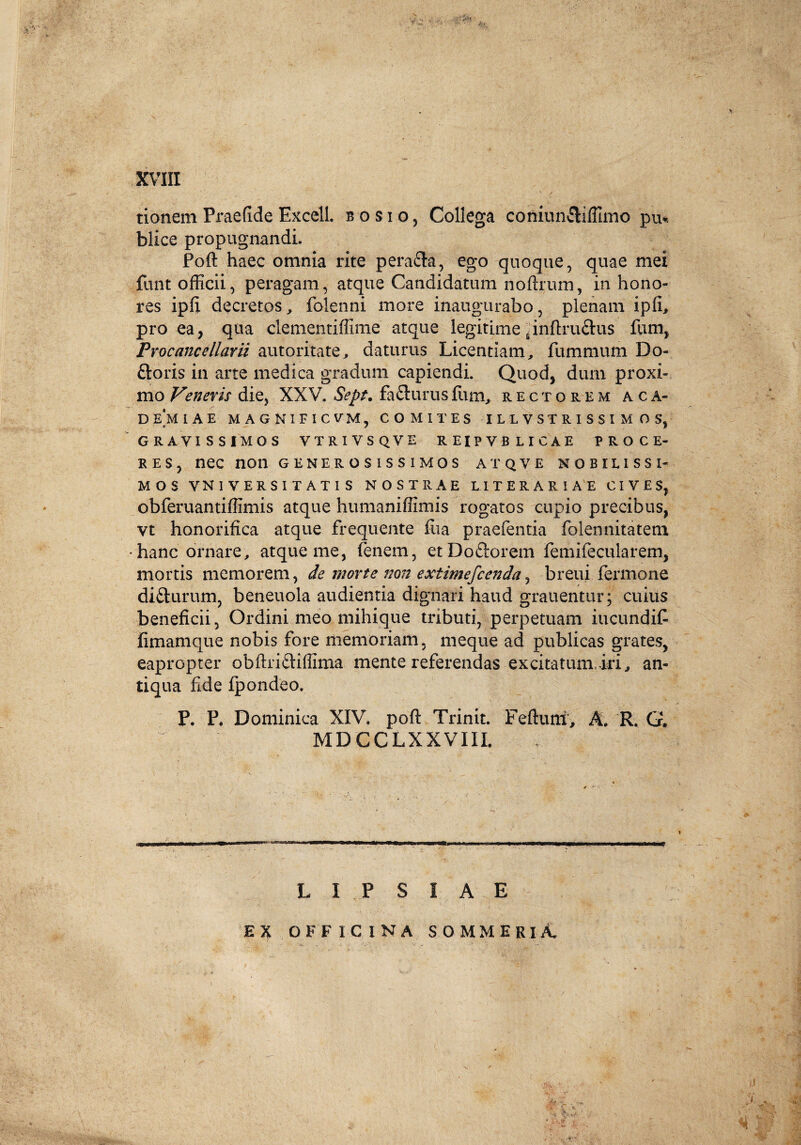 tionem Praefide Excell. bosio, Collega coniunfliffimo pu*. blice propugnandi. Poft haec omnia rite pera&a, ego quoque, quae mei funt officii, peragam, atque Candidatum noftruin, in hono¬ res ipfi decretos, folenni more inaugurabo, plenam ipfi, pro ea, qua clementiffime atque legitime ^inftru&us fum, Procancellarii aut or ita te, daturus Licentiam, fummum Do¬ loris in arte medica gradum capiendi. Quod, dum proxi¬ mo Veneris die, XXV. Seps, fa&urusfum, rectorem aca- demiae MAGNIFICVM, COMITES ILL VSTR I SSI M O S, GRAVISSIMOS VTRIVSQVE R EIP V B LICAE PROCE¬ RES, nec non generosissimos atqve nobilissi¬ mos VNIVERSITATIS NOSTRAE LITERARIAE CIVES, obferuantilfimis atque humaniflimis rogatos cupio precibus, vt honorifica atque frequente fua praefentia folennitatem •hanc ornare, atque me, lenem, etDoftorem femifecularem, mortis memorem, de morte non extimefcenda, breui fermone difturum, beneuola audientia dignari haud grauentur; cuius beneficii. Ordini meo mihique tributi, perpetuam iucundif fimamque nobis fore memoriam, meque ad publicas grates, eapropter obftriftiffima mente referendas excitatum, iri, an¬ tiqua fide fpondeo. P. P. Dominica XIV. poft Trinit. Feftutri, A, R. G. MDCCLX XVIII. L I P S I A E EX OFFICINA SOMMERlA. * A Jj? y,