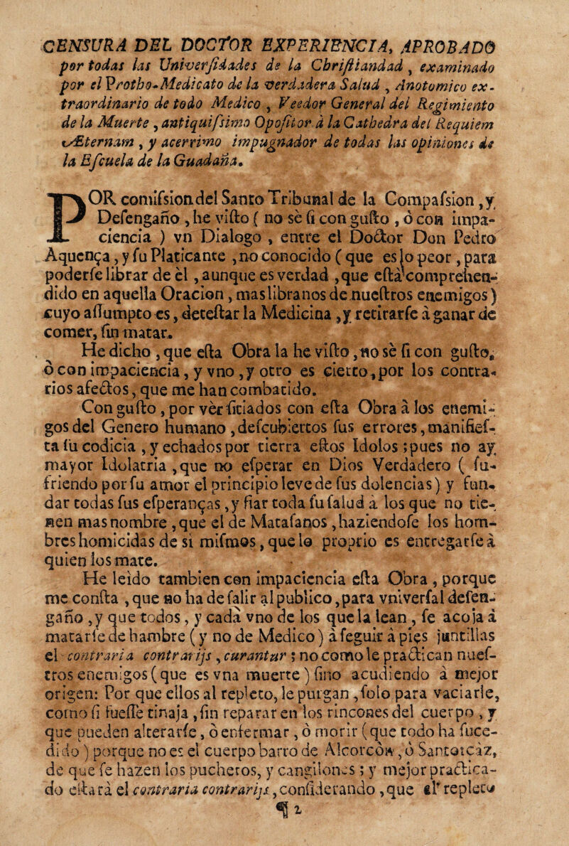 CENSURA DEL DOCTOR EXPERIENCIA, APROBADO por todas las Univsrjidades de la Cbriftiandad , examinado por f/P rotho-Medicato de la Verdadera Salud , Anoto mico ex¬ traordinario de todo Medico , Veedor General del Regimiento de la Muerte , antiquifsimo Opofhor d la Catbedra de i Réquiem %y£ternam , y acérrimo impugnador de todas las opiniones de la Efcuela de la Guadaña* POR comifsioadel Sátiro Tribunal de la Compafsion ,y Defengaño, he vlfto ( no sé (i con güilo , ó con impa¬ ciencia ) vn Dialogo , entre el Do&or Don Pedro Aqucn^a, y fu Platicante ,no conocido ( que es Jo peor, para poderle librar de él, aunque es verdad ,que eftá^coniprehen- dido en aquella Oración, maslibranosde nueftros enemigos) jcuyo aíTumpto es, deteftar la Medicina ,y rccirarfe á ganar de comer, fin matar. He dicho , que e(la Obra la he viílo ,no sé fi con güilo* ó con impaciencia, y vno,y otro es cierro., por los contra* rios afeólos, que me han combatido. Conguito,porvérfitiados con ella Obraálos enemi¬ gos del Genero humano ,defcubiettos fus er rotes, manifief- ta íü codicia , y echados por tierra eílos Idolos; pues no ay mayor Idolatría ,que no efperar en Dios Verdadero ( fu¬ triendo por fu amor el principio leve de fus dolencias) y fun¬ dar todas fus efperan^as ,y fiar toda fufaíud á los que no rie¬ sen mas nombre ,que el de Matafanos ,haziendofe los hom¬ bres homicidas de si mifraos, que lo proprio es entcegacfe á quien los mate. He leído también con impaciencia efta Obra, porque me confia ,que no hade falir al publico, para vniverfal defen¬ gaño ,y que todos, y cada vno de los que la lean , fe acoja á macaríe de hambre (y no de Medico) á feguir á píes juritillas el - contraria contra? ijs , curantur ; no como le practican nuci¬ eres enemigos (que esvna muerte) fino acudiendo á mejor origen: Por que dios al repleto, le purgan ,folo para vaciarle, corno fi fueíTe tinaja ,fin reparar etilos rincones del cuerpo , j que pueden alterarle, ó enfermar, ó morir (que todo ha fuce- di do) porque no es el cuerpo barro de Alcorce», ó Santoicáz, de que fe hazen los pucheros, y cangilones; y mejor practica¬ do citará el contraria contrarijs ,confederando ,que el* repleta