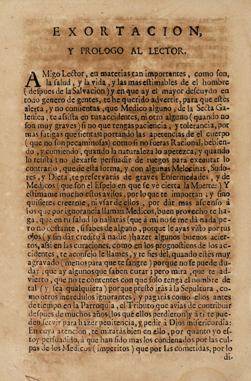 EXORTACION, Y PROLOGO AL LECTOR. AMigoLeétor, en materias can importantes, como fon, la falud, y la Wda^ y lasmascftimables de «1 hombre { detpuesde la Salvación )yenque ay el mayordefcuydo en codo genero de gentes, te he querido advertir, para que eftés alerta, y no coníientas *que Medico alguno , de la Seéta Ga« lenica, teafsifta en tus accidentes, ni otro alguno (quando no fon muy graves) fi no que tengas paciencia, y tolerancia, por mas fatigas que Tientas? portando las apetencias de el cuerpo (que no fonpecaminofas) ccmofi no fueras Raciona!, bebien¬ do ,y comiendo, quando la naturaleza lo apetezca, y quando lo refifta ; no dexarfe perfuadir de ruegos para exeautar lo contrario, quede efta forma, y con algunas Mele$inas,Sudo^ res, y Dieta , te prefervarás de graves Enfermedades, y de Médicos (que fon el Efpejo en que fe ve cierta la Muerte:) Y eftimame mucho cftos aviíos, por lo que te importan ; y fino quifieres creerme, ni vfar de ellos , por dar mas afeenfo á ios que por ignorancia llaman Médicos,buen provecho te ha¬ ga , que en tu falud lo hallarás (que á mi no fe meda.nadade¬ ro no obfhnce, fi fabes.de alguno , porque le ayas vifto pof tus c^os (y fin dar crédito anadie )hazet algunos buenos acier¬ tos* afsi en las curaciones, como .en losprognofticos de los ac¬ cidentes , te aconfejo le llames ,'y te fies del,quando eftés muy agravado (menos para que te fangre) porque no fe puede du¬ dar , que ay algunosque faben curar ? pero mira ,que te ad¬ vierto , que no te contentes con que folo tenga el nombre de cal (y fea qualquiera) porque prefto irás ala Sepultura , co¬ mo otros incrédulos ignorantes, y pagarás como ellos antes de tiempo en la Parroquia, el Tributo que avias de contribuir dcfpues de muchos anos(los que ellos perdier.on)y áti te pue¬ den fe-rvir para Inzer penitencia, y pedir á Dios miíericordia: En cuya atención ,te mirarásbien en ello ,por 'quinto yo cf- toy perfilad ido, á que han fido mas los condenados por las cul¬ pas de los Médicos ( imperitos) que por las cometidas, por lo di-