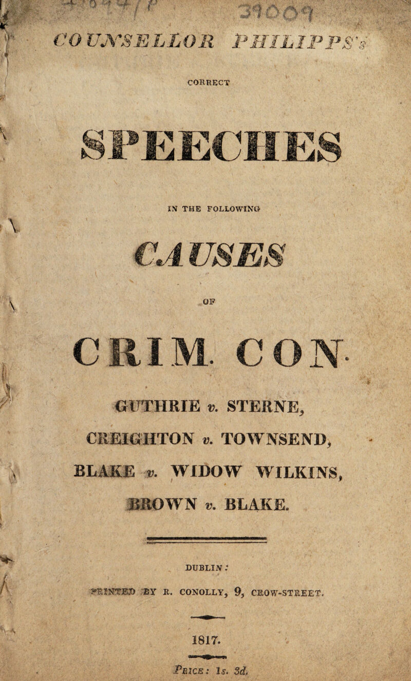 C O UJYSHj l L O R PHIL IP PS CORRECT 3 B WP EECHES IN THE FOLLOWING- CA USES GUTHRIE v. STERNE, CREIGHTON v. TOWNSEND, BLAKE v. WIDOW WILKINS, BROWN t>. BLAKE. DUBLIN .* PRINTED BY R. CONOLLY, 93 CROW-STREET. 1817. Price: is. 3d,