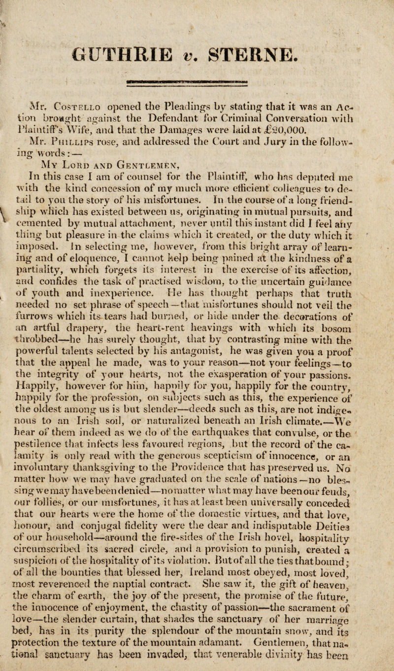 GUTHRIE v. STERNE. Mr. Costello opened the Pleadings by stating that it was an Ac¬ tion brought against the Defendant for Criminal Conversation with Plaintiff’s Wife, and that the Damages were laid at £00,000. Mr. Phillips rose, and addressed the Court and Jury in the follow¬ ing words: — My Lord and Gentlemen, In this case I am of counsel for the Plaintiff, who lias deputed me with tile kind concession of my much more efficient colleagues to de¬ tail to you the story of his misfortunes. In the course of a long friend¬ ship which has existed between us, originating in mutual pursuits, and cemented by mutual attachment, never until this instant did I feel any thing but pleasure in the claims which it created, or the duty which it imposed. In selecting me, however, from this bright array of learn¬ ing and of eloquence, I cannot kelp being pained at the kindness of a partiality, which forgets its interest in the exercise of its affection, and confides the task of practised wisdom, to the uncertain guidance of youth and inexperience. He has thought perhaps that truth needed no set phrase of speech—that misfortunes should not veil the furrows which its tears had burned, or hide under the decorations of an artful drapery, the heart-rent heavings with which its bosom throbbed—he has surely thought, that by contrasting mine with the powerful talents selected by his antagonist, he was given you a proof that the appeal he made, was to your reason—not your feelings—to the integrity of your hearts, not the exasperation of your passions. Happily, however for him, hapnily for you, happily for the country, happily for the profession, on subjects such as this, the experience of the oldest among us is but slender—deeds such as this, are not indige« nous to an Irish soil, or naturalized beneath an Irish climate.—We hear of them indeed as we do of the earthquakes that convulse, or the pestilence that infects less favoured regions, but the record of the ca¬ lamity is only read with the generous scepticism of innocence, or an involuntary thanksgiving to the Providence that has preserved us. No matter how we may have graduated on the scale of nations—no bles¬ sing we may have been denied—no matter what may have been our feuds, our follies, or our misfortunes, it has at least been universally conceded that our hearts were the home of the domestic virtues, and that love, honour, and conjugal fidelity were the dear and indisputable Deities of our household—around the fire-sides of the Irish hovel, hospitality circumscribed its sacred circle, and a provision to punish, created a suspicion of the hospitality of its violation. But of all the ties that bound; of all the bounties that blessed her, Ireland most obeyed, most loved, most reverenced the nuptial contract. She saw it, the gift of heaven, the charm of earth, the joy of the present, the promise of the future, the innocence of enjoyment, the chastity of passion—the sacrament of love—the slender curtain, that shades the sanctuary of her marriage bed, has in its purity the splendour of the mountain snow, and its protection the texture of the mountain adamant. Gentlemen, thatna« tional sanctuary has been invaded, that venerable divinity has been