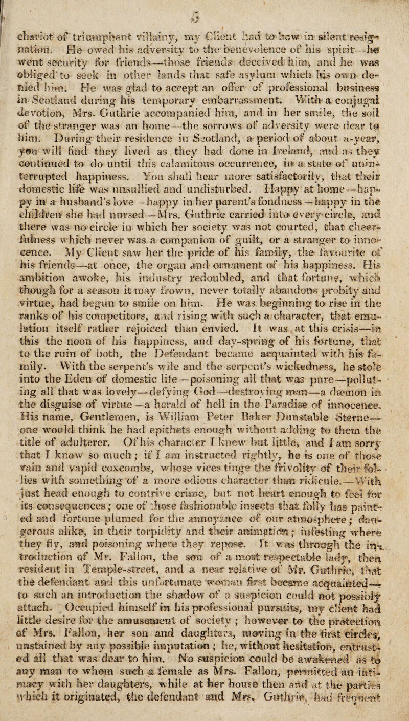 I chariot of triumphant villainy, my Client had to-bow in silent retags nation. He owed his adversity to the benevolence of his spirit—he went security for friends—those friends deceived hint, and he was obliged to seek in other lands that safe asylum which Isis own de¬ nied him. Fie was glad to accept an offer of professional business in Scotland during his temporary embarrassment. With a conjugal devotion, Mrs. Guthrie accompanied him, and in her smile, the soil of the stranger was an home the sorrows of adversity were dear to him. During their residence in Scotland, a period of about a-year, yon will find they lived as they had done in Ireland, and ns they continued to do until this calamitous occurrence, in a state of unin* terrupted happiness. You shall hear more satisfactorily, that their domestic life was unsullied and undisturbed. Floppy at home—hap¬ py in a husband’s love —happy in her parent’s fondness—happy in the children she had nursed—Mrs. Guthrie carried into every circle, and there was no circle in which her society was not courted, that cheer¬ fulness which never was a companion of guilt, or a stranger to inno¬ cence. My Client saw her the pride of his family, the favourite of his friends—at once, the organ and ornament of his happiness. His ambition awoke, his industry redoubled, and that fortune, which, though for a season it may frown, never totally abandons probity and virtue, had begun to smile on him. He was beginning to rise in the ranks of his competitors, and vising with such a character, that emu¬ lation itself rather rejoiced than envied. It was at this crisis—in this the noon of his happiness, and day-spring of his fortune, that to the ruin of both, the Defendant became acquainted with his fa¬ mily. With the serpent’s wife and the serpent’s wickedness, he stole into the Eden of domestic life—poisoning all that was pure—pollut¬ ing all that was lovely—defying God—-destroying man—a daemon m the disguise of virtue—a herald of hell in the Paradise of innocence. His name, Gentlemen, is William Peter Baker Dunstable Sterne- one would think he had epithets enough 'without adding to them the title of adulterer. Of his character I knew but little, and lam sorry that I know so much; if I am instructed rightly, he is one of those vain and vapid coxcombs, whose vices tinge the frivolity of their fol¬ lies with something of a more odious character than ridicule.—With just head enough to contrive crime, but not !reart enough to feel for its consequences ; one of those fashionable insects that folly has paint- ed and fortune plumed for the annoyance of our atmosphere; dan¬ gerous alike, in their torpidity and their animation; infesting where they by, and poisoning where they repose. It was through the ini, trodtiction of Mr. Fallon, the son of a most respectable lady, then resident in Temple-street., and a near relative of Mr. Guthrie, that the defendant and this unfortunate woman first became acquainted_- to such an introduction the shadow of a suspicion could not possibly attach. Occupied himself in his professional pursuits, my client had little desire for the amusement of society ; however to the protection of Mrs. Fallon, her son and daughters, moving in the first circles, unstained by any possible imputation ; he, without hesitation, entrust¬ ed all that was dear to him. No suspicion could be awakened as to any man to whom such a female as Mrs. Fallon, permitted an inti¬ macy with her daughters, while at her house then and at the parties which it originated, the defendant and Mrs. Guthrie, had flemvcrd