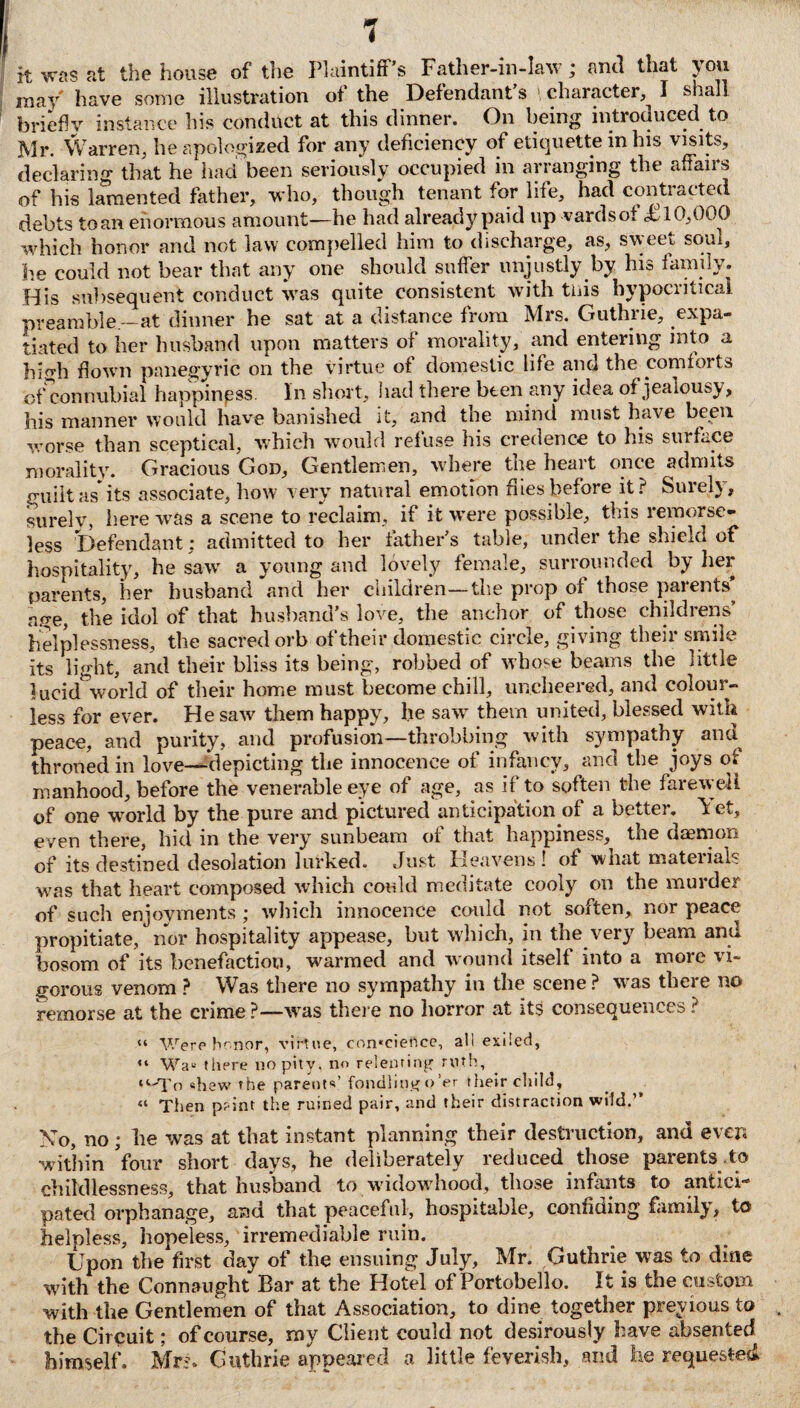 7 it was at the house of the Plaintiff’s Father-in-law; anti that you may have some illustration of the Defendant s character, I shall briefly instance his conduct at this dinner. On being introduced to Mr. Warren, he apologized for any deficiency of etiquette in his visits, declaring that he had been seriously occupied in arranging the affairs of his lamented father, who, though tenant for life, had contracted debts toan enormous amount—he had already paid up vardsot ,£10,000 which honor and not law compelled him to discharge, as, sweet soul, be could not bear that any one should suffer unjustly by his family. His subsequent conduct was quite consistent with tliis hypocritical preamble—at dinner he sat at a distance from Mrs. Guthrie, expa¬ tiated to her husband upon matters of morality, and entering into a high down panegyric on the virtue of domestic life and the comfoits of connubial happiness. In short, had there been any idea of jealousy, his manner would have banished It, and tne mind must have been worse than sceptical, which would refuse his credence to his surface morality. Gracious God, Gentlemen, where the heart once admits guilt as* its associate, how very natural emotion dies before it? Surely, surelv, here was a scene to reclaim, if it were possible, this remorse¬ less Defendant: admitted to her father’s table, under the shield of hospitality, he saw' a young and lovely female, surrounded by her parents, her husband and her children—the prop of those parents’ age, the idol of that husband’s love, the anchor of those childrens’ helplessness, the sacred orb of their domestic circle, giving their smile its light, and their bliss its being, robbed of whose beams the little lucid world of their home must become chill, uncheered, and colour¬ less for ever. He saw them happy, he saw' them united, blessed with peace, and purity, and profusion—throbbing with sympathy and throned in love—depicting the innocence of infancy, and the joys of manhood, before the venerable eye of age, as if to soften the farewell of one world by the pure and pictured anticipation of a better, ^et, even there, hid in the very sunbeam of that happiness, the daemon of its destined desolation lurked. Just Heavens ! of what materials wras that heart composed which could meditate cooly on the murder of such enjoyments ; which innocence could not soften, nor peace propitiate, nor hospitality appease, but which, in the very beam and bosom of its benefaction, warmed and wound itself into a more vi¬ gorous venom ? Was there no sympathy in the scene ? w-as there no remorse at the crime?—was there no horror at its consequences ? “ Were honor, virtue, con*cience, all exiled, “ WaE there no pity, no relenting- ruth, ‘‘•To shew the parents’ fondling o’er their child, “ Then pr int the ruined pair, and their distraction wild.” No, no ; he was at that instant planning their destruction, and even within four short days, he deliberately reduced those parents to childlessness, that husband to -widowhood, those infants to antici pated orphanage, and that peaceful, hospitable, confiding family, to helpless, hopeless, irremediable ruin. Upon the first day of the ensuing July, Mr. Guthrie was to dine with the Connaught Bar at the Hotel of Portobello. It is the custom with the Gentlemen of that Association, to dine together previous to the Circuit; of course, my Client could not desirously have absented himself. Mr?. Guthrie appeared a little feverish, and he requested