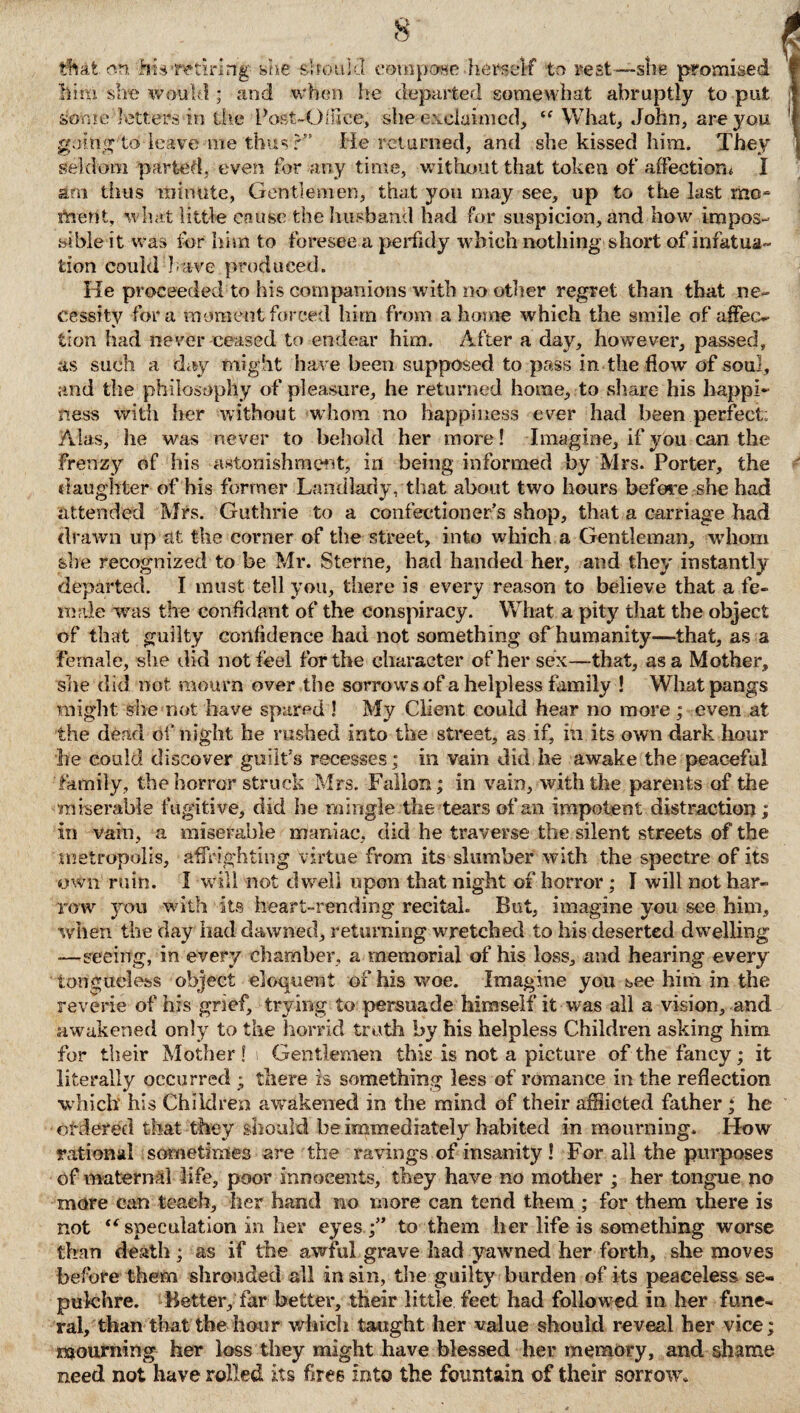 tfhafc on his'retiring she should compose-herself to rest—she promised him she would ; and when he departed somewhat abruptly to put some letters in the Post-Office, she-exclaimed, “ What, John, are you going to leave me thus r” He relumed, and she kissed him. They seldom parted, even tor any time, without that token of affection« I am thus minute, Gentlemen, that you may see, up to the last mo¬ ment, what little cause the husband had for suspicion, and how impos¬ sible it was for him to foresee a perfidy which nothing short of infatua¬ tion could have produced. He proceeded to his companions with no other regret than that ne¬ cessity fora moment farced him from a home which the smile of affec¬ tion had never ceased to endear him. After a day, however, passed, as such a day might have been supposed to pass in the how of soul, and the philosophy of pleasure, he returned home, to share his happi¬ ness with her without whom no happiness ever had been perfect: Alas, he was never to behold her more! Imagine, if you can the frenzy of his astonishment, in being informed by Mrs. Porter, the daughter of his former Landlady, that about two hours before she had attended Mrs. Guthrie to a confectioner’s shop, that a carriage had drawn up at the corner of the street, into which a Gentleman, whom she recognized to be Mr. Sterne, had handed her, and they instantly departed. I must tell you, there is every reason to believe that a fe¬ male was the confidant of the conspiracy. What a pity that the object of that guilty confidence had not something of humanity—that, as a female, she did not feel for the character of her sex—that, as a Mother, she did not mourn over the sorrows of a helpless family ! What pangs might she not have spared ! My Client could hear no more ; even at the dead of night he rushed into the street, as if, in its own dark hour he could discover guilt’s recesses; in vain did he awake the peaceful family, the horror struck Mrs. Fallon; in vain, with the parents of the miserable fugitive, did he mingle the tears of an impotent distraction; in vain, a miserable maniac, did he traverse the silent streets of the metropolis, affrighting virtue from its slumber with the spectre of its own ruin. I will not dwell upon that night of horror ; I will not har¬ row you with its heart-rending recital. But, imagine you see him, when the clay had dawned, returning wretched to his deserted dwelling —seeing, in every chamber, a memorial of his loss, and hearing every tongueless object eloquent of his woe. Imagine you see him in the reverie of his grief, trying to persuade himself it was all a vision, and awakened only to the horrid truth by his helpless Children asking him for their Mother! i Gentlemen this is not a picture of the fancy; it literally occurred ; there is something less of romance in the reflection which his Children awakened in the mind of their afflicted father ; he ordered that they should be immediately habited in mourning. How rational sometimes are the ravings of insanity! For all the purposes of maternal life, poor innocents, they have no mother ; her tongue no more can teach, her hand no more can tend them ; for them there is not “speculation in her eyesto them her life is something worse than death ; as if the awful grave had yawned her forth, she moves before them shrouded all in sin, the guilty burden of its peaceless se¬ pulchre. Better, far better, their little feet had followed in her fune¬ ral, than that the hour which taught her value should reveal her vice; mourning her loss they might have blessed her memory, and shame need not have rolled its free into the fountain of their sorrow.